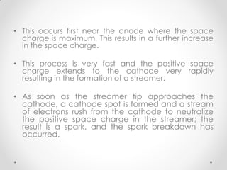 • This occurs first near the anode where the space
charge is maximum. This results in a further increase
in the space charge.
• This process is very fast and the positive space
charge extends to the cathode very rapidly
resulting in the formation of a streamer.
• As soon as the streamer tip approaches the
cathode, a cathode spot is formed and a stream
of electrons rush from the cathode to neutralize
the positive space charge in the streamer; the
result is a spark, and the spark breakdown has
occurred.
 