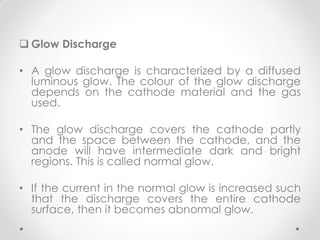  Glow Discharge
• A glow discharge is characterized by a diffused
luminous glow. The colour of the glow discharge
depends on the cathode material and the gas
used.
• The glow discharge covers the cathode partly
and the space between the cathode, and the
anode will have intermediate dark and bright
regions. This is called normal glow.
• If the current in the normal glow is increased such
that the discharge covers the entire cathode
surface, then it becomes abnormal glow.
 