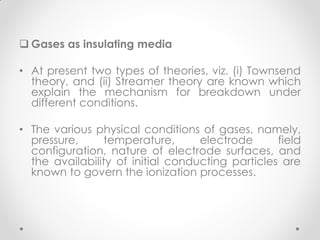  Gases as insulating media
• At present two types of theories, viz. (i) Townsend
theory, and (ii) Streamer theory are known which
explain the mechanism for breakdown under
different conditions.
• The various physical conditions of gases, namely,
pressure, temperature, electrode field
configuration, nature of electrode surfaces, and
the availability of initial conducting particles are
known to govern the ionization processes.
 