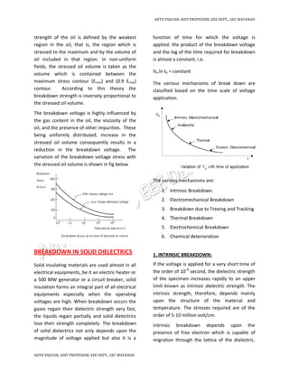 AJITH VIJAYAN, ASST PROFESSOR, EEE DEPT., GEC WAYANAD
AJITH VIJAYAN, ASST PROFESSOR, EEE DEPT., GEC WAYANAD
strength of the oil is defined by the weakest
region in the oil, that is, the region which is
stressed to the maximum and by the volume of
oil included in that region. In non-uniform
fields, the stressed oil volume is taken as the
volume which is contained between the
maximum stress contour (Emax) and (0.9 Emax)
contour. According to this theory the
breakdown strength is inversely proportional to
the stressed oil volume.
The breakdown voltage is highly influenced by
the gas content in the oil, the viscosity of the
oil, and the presence of other impurities. These
being uniformly distributed, increase in the
stressed oil volume consequently results in a
reduction in the breakdown voltage. The
variation of the breakdown voltage stress with
the stressed oil volume is shown in fig below
BREAKDOWN IN SOLID DIELECTRICS
Solid insulating materials are used almost in all
electrical equipments, be it an electric heater or
a 500 MW generator or a circuit breaker, solid
insulation forms an integral part of all electrical
equipments especially when the operating
voltages are high. When breakdown occurs the
gases regain their dielectric strength very fast,
the liquids regain partially and solid dielectrics
lose their strength completely. The breakdown
of solid dielectrics not only depends upon the
magnitude of voltage applied but also it is a
function of time for which the voltage is
applied. the product of the breakdown voltage
and the log of the time required for breakdown
is almost a constant, i.e.
Vb.ln tb = constant
The various mechanisms of break down are
classified based on the time scale of voltage
application.
The various mechanisms are:
1. Intrinsic Breakdown
2. Electromechanical Breakdown
3. Breakdown due to Treeing and Tracking
4. Thermal Breakdown
5. Electrochemical Breakdown
6. Chemical deterioration
1. INTRINSIC BREAKDOWN:
If the voltage is applied for a very short time of
the order of 10–8
second, the dielectric strength
of the specimen increases rapidly to an upper
limit known as intrinsic dielectric strength. The
intrinsic strength, therefore, depends mainly
upon the structure of the material and
temperature. The stresses required are of the
order of 5-10 million volt/cm.
Intrinsic breakdown depends upon the
presence of free electron which is capable of
migration through the lattice of the dielectric.
 