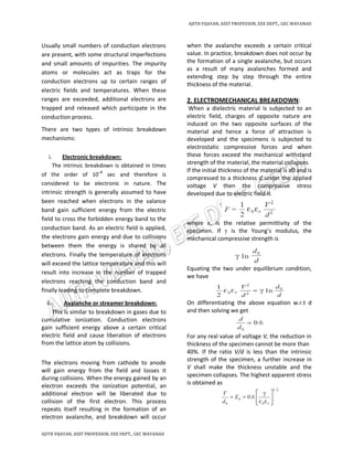 AJITH VIJAYAN, ASST PROFESSOR, EEE DEPT., GEC WAYANAD
AJITH VIJAYAN, ASST PROFESSOR, EEE DEPT., GEC WAYANAD
Usually small numbers of conduction electrons
are present, with some structural imperfections
and small amounts of impurities. The impurity
atoms or molecules act as traps for the
conduction electrons up to certain ranges of
electric fields and temperatures. When these
ranges are exceeded, additional electrons are
trapped and released which participate in the
conduction process.
There are two types of intrinsic breakdown
mechanisms:
i. Electronic breakdown:
The intrinsic breakdown is obtained in times
of the order of 10–8
sec and therefore is
considered to be electronic in nature. The
intrinsic strength is generally assumed to have
been reached when electrons in the valance
band gain sufficient energy from the electric
field to cross the forbidden energy band to the
conduction band. As an electric field is applied,
the electrons gain energy and due to collisions
between them the energy is shared by all
electrons. Finally the temperature of electrons
will exceed the lattice temperature and this will
result into increase in the number of trapped
electrons reaching the conduction band and
finally leading to complete breakdown.
ii. Avalanche or streamer breakdown:
This is similar to breakdown in gases due to
cumulative ionization. Conduction electrons
gain sufficient energy above a certain critical
electric field and cause liberation of electrons
from the lattice atom by collisions.
The electrons moving from cathode to anode
will gain energy from the field and losses it
during collisions. When the energy gained by an
electron exceeds the ionization potential, an
additional electron will be liberated due to
collision of the first electron. This process
repeats itself resulting in the formation of an
electron avalanche, and breakdown will occur
when the avalanche exceeds a certain critical
value. In practice, breakdown does not occur by
the formation of a single avalanche, but occurs
as a result of many avalanches formed and
extending step by step through the entire
thickness of the material.
2. ELECTROMECHANICAL BREAKDOWN:
When a dielectric material is subjected to an
electric field, charges of opposite nature are
induced on the two opposite surfaces of the
material and hence a force of attraction is
developed and the specimens is subjected to
electrostatic compressive forces and when
these forces exceed the mechanical withstand
strength of the material, the material collapses.
If the initial thickness of the material is d0 and is
compressed to a thickness d under the applied
voltage V then the compressive stress
developed due to electric field is
where εr is the relative permittivity of the
specimen. If γ is the Young’s modulus, the
mechanical compressive strength is
Equating the two under equilibrium condition,
we have
On differentiating the above equation w.r.t d
and then solving we get
For any real value of voltage V, the reduction in
thickness of the specimen cannot be more than
40%. If the ratio V/d is less than the intrinsic
strength of the specimen, a further increase in
V shall make the thickness unstable and the
specimen collapses. The highest apparent stress
is obtained as
 