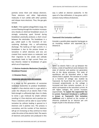 AJITH VIJAYAN, ASST PROFESSOR, EEE DEPT., GEC WAYANAD
AJITH VIJAYAN, ASST PROFESSOR, EEE DEPT., GEC WAYANAD
particles ionize them and release electrons.
These electrons and other high-velocity
molecules in turn collide with other particles
and release more electrons. Thus, the gas gets
ionized.
In short: if the applied voltage/field is large, the
current flowing through the insulation increases
very sharply an electrical breakdown occurs. A
strongly conducting spark formed during
breakdown practically produces a short circuit
between the electrodes. The breakdown in a
gas, called spark is the transition of non-
sustaining discharge into a self-sustaining
discharge. The build-up of high currents in a
breakdown is due to the process known as
ionization in which electrons and ions are
created from neutral atoms or molecules' and
their migration to the anode and cathode
respectively leads to high current. There are
two theories related to breakdown of gases
which are of importance.
(i) Electron Avalanche Mechanism (Townsend
Breakdown Process)
(ii) Streamer theory
TOWNSEND BREAKDOWN MECHANISM:
It is based on the generation of successive
secondary avalanches to produce breakdown.
Suppose a free electron exist in a gas which is
under the influence of an electric field. If the
field strength is sufficiently high, then it is likely
to ionize a gas molecule by simple collision
resulting in 2 free electrons and a positive ion.
These 2 electrons will be able to cause further
ionization by collision leading in general to 4
electrons and 3 positive ions. The process is
cumulative, and the number of free electrons
will go on increasing as they continue to move
under the action of the electric field. The swarm
of electrons and positive ions produced in this
way is called an electron avalanche. In the
space of a few millimeters, it may grow until it
contains many millions of electrons.
Townsend's first ionization coefficient
Consider a parallel plate capacitor having gas as
an insulating medium and separated by a
distance d.
When no electric field is set up between the
plates, a state of equilibrium exists between the
state of electron and positive ion generation
due to the decay processes. This state of
equilibrium will be disturbed when a high
electric field is applied. The variation of current
as a function of voltage was studied by
Townsend. He found that the current at first
increased proportionally as the voltage is
increased and then remains constant, at I 0
which corresponds to the saturation current. At
still higher voltages, the current increases
exponentially. To explain the exponential rise
in current, Townsend introduced a coefficient
α known as Townsend’s first ionization
coefficient and is defined as the number of
electrons produced by an electron per unit
length of path in the direction of field.
 