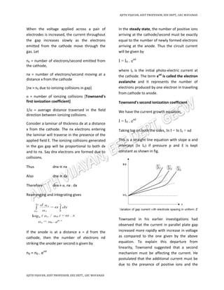 AJITH VIJAYAN, ASST PROFESSOR, EEE DEPT., GEC WAYANAD
AJITH VIJAYAN, ASST PROFESSOR, EEE DEPT., GEC WAYANAD
When the voltage applied across a pair of
electrodes is increased, the current throughout
the gap increases slowly as the electrons
emitted from the cathode move through the
gas. Let
n0 = number of electrons/second emitted from
the cathode,
nx = number of electrons/second moving at a
distance x from the cathode
[nx > n0 due to ionizing collisions in gap]
α = number of ionizing collisions [Townsend's
first ionization coefficient]
1/α = average distance traversed in the field
direction between ionizing collisions.
Consider a laminar of thickness dx at a distance
x from the cathode. The nx electrons entering
the laminar will traverse in the presence of the
applied field E. The ionizing collisions generated
in the gas gap will be proportional to both dx
and to nx. Say dnx electrons are formed due to
collisions.
Thus dnx ∝ nx
Also dnx ∝ dx
Therefore dnx = α. nx . dx
Rearranging and integrating gives
If the anode is at a distance x = d from the
cathode, then the number of electrons nd
striking the anode per second is given by
nd = n0 . eαd
In the steady state, the number of positive ions
arriving at the cathode/second must be exactly
equal to the number of newly formed electrons
arriving at the anode. Thus the circuit current
will be given by
I = I0 . eαd
where I0 is the initial photo-electric current at
the cathode. The term eαd
is called the electron
avalanche and it represents the number of
electrons produced by one electron in travelling
from cathode to anode.
Townsend's second ionization coefficient
We have the current growth equation,
I = I0 . eαd
Taking log on both the sides, ln I = ln I0 + αd
This is a straight line equation with slope α and
intercept (ln I0) if pressure p and E is kept
constant as shown in fig.
Townsend in his earlier investigations had
observed that the current in parallel plate gap
increased more rapidly with increase in voltage
as compared to the one given by the above
equation. To explain this departure from
linearity, Townsend suggested that a second
mechanism must be affecting the current. He
postulated that the additional current must be
due to the presence of positive ions and the
 