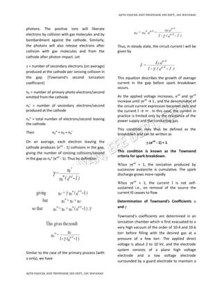 AJITH VIJAYAN, ASST PROFESSOR, EEE DEPT., GEC WAYANAD
AJITH VIJAYAN, ASST PROFESSOR, EEE DEPT., GEC WAYANAD
photons. The positive ions will liberate
electrons by collision with gas molecules and by
bombardment against the cathode. Similarly,
the photons will also release electrons after
collision with gas molecules and from the
cathode after photon impact. Let
γ = number of secondary electrons (on average)
produced at the cathode per ionizing collision in
the gap. [Townsend's second ionization
coefficient]
n0 = number of primary photo-electrons/second
emitted from the cathode
n0' = number of secondary electrons/second
produced at the cathode
n0" = total number of electrons/second leaving
the cathode
Then n0” = n0 + n0’
On an average, each electron leaving the
cathode produces [eαd
- 1] collisions in the gap,
giving the number of ionizing collisions/second
in the gap as n0" (eαd
- 1). Thus by definition
Similar to the case of the primary process (with
α only), we have
Thus, in steady state, the circuit current I will be
given by
This equation describes the growth of average
current in the gap before spark breakdown
occurs.
As the applied voltage increases, eαd
and γeαd
increase until γeαd
→ 1 , and the denominator of
the circuit current expression becomes zero and
the current I → ∞ . In this case, the current in
practice is limited only by the resistance of the
power supply and the conducting gas.
This condition may thus be defined as the
breakdown and can be written as
γ.(eαd
- 1) = 1
This condition is known as the Townsend
criteria for spark breakdown.
When γeαd
> 1, the ionization produced by
successive avalanche is cumulative. The spark
discharge grows more rapidly
When γeαd
< 1, the current I is not self-
sustained i.e., on removal of the source the
current I0 ceases to flow
Determination of Townsend's Coefficients α
and γ
Townsend's coefficients are determined in an
ionization chamber which is first evacuated to a
very high vacuum of the order of 10-4 and 10-6
torr before filling with the desired gas at a
pressure of a few torr. The applied direct
voltage is about 2 to 10 kV, and the electrode
system consists of a plane high voltage
electrode and a low voltage electrode
surrounded by a guard electrode to maintain a
 
