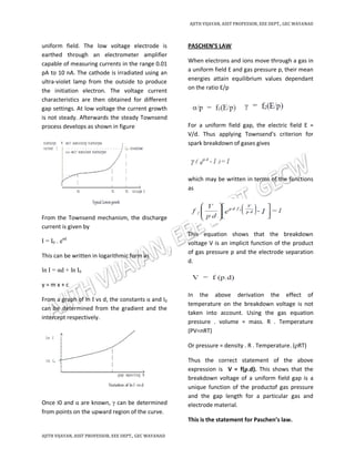 AJITH VIJAYAN, ASST PROFESSOR, EEE DEPT., GEC WAYANAD
AJITH VIJAYAN, ASST PROFESSOR, EEE DEPT., GEC WAYANAD
uniform field. The low voltage electrode is
earthed through an electrometer amplifier
capable of measuring currents in the range 0.01
pA to 10 nA. The cathode is irradiated using an
ultra-violet lamp from the outside to produce
the initiation electron. The voltage current
characteristics are then obtained for different
gap settings. At low voltage the current growth
is not steady. Afterwards the steady Townsend
process develops as shown in figure
From the Townsend mechanism, the discharge
current is given by
I = I0 . eαd
This can be written in logarithmic form as
ln I = αd + ln I0
y = m x + c
From a graph of ln I vs d, the constants α and I0
can be determined from the gradient and the
intercept respectively.
Once I0 and α are known, γ can be determined
from points on the upward region of the curve.
PASCHEN’S LAW
When electrons and ions move through a gas in
a uniform field E and gas pressure p, their mean
energies attain equilibrium values dependant
on the ratio E/p
For a uniform field gap, the electric field E =
V/d. Thus applying Townsend's criterion for
spark breakdown of gases gives
which may be written in terms of the functions
as
This equation shows that the breakdown
voltage V is an implicit function of the product
of gas pressure p and the electrode separation
d.
In the above derivation the effect of
temperature on the breakdown voltage is not
taken into account. Using the gas equation
pressure . volume = mass. R . Temperature
(PV=nRT)
Or pressure = density . R . Temperature. (ρRT)
Thus the correct statement of the above
expression is V = f(ρ.d). This shows that the
breakdown voltage of a uniform field gap is a
unique function of the productof gas pressure
and the gap length for a particular gas and
electrode material.
This is the statement for Paschen’s law.
 