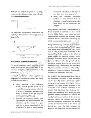 AJITH VIJAYAN, ASST PROFESSOR, EEE DEPT., GEC WAYANAD
AJITH VIJAYAN, ASST PROFESSOR, EEE DEPT., GEC WAYANAD
With very low products of (pressure x spacing),
a minimum breakdown voltage occurs, known
as the Paschen's minimum.
The breakdown voltage varies linearly with the
product pd. The variation over a large range is
shown in fig
(ii) STREAMER OR KANAL MECHANISM
This type of breakdown mainly arises due to the
added effect of the space-charge field of an
avalanche and photo-electric ionization in the
gas volume.
Townsend mechanism when applied to
breakdown at atmospheric pressure was found
to have certain drawbacks.
 Firstly, according to the Townsend
theory, current growth occurs as a
result of ionization processes, only. But
in practice, breakdown voltages were
found to depend on the gas pressure
and the geometry of the gap.
 Secondly, the mechanism predicts time
lags(The time that elapses between the
application of the voltage to a gap
sufficient to cause breakdown) of the
order of 10-5
s, while in actual practice
breakdown was observed to occur at
very short times of the order of 10-8
s
 While the Townsend mechanism
predicts a very diffused form of
discharge, in actual practice, discharges
were found to be filamentary and
irregular.
The Townsend mechanism failed to explain all
these observed phenomena and as a result,
around 1940, Rather and, meek and.
Loeb
independently proposed the Streamer theory.
The term 'Kanal' is taken from German language
which means a canal or a channel.
The growth of charge carriers in an avalanche in
a uniform field is described by eαd
. This is valid
only as long as the influence of the space charge
due to ions is very small compared to the
applied field. In his studies on the effect of
space charge on avalanche growth, Rather
observed that when charge concentration was
between 106
and 108
, the growth of the
avalanche became weak. On the other hand,
when the charge concentration was higher than
108
, the avalanche current was followed by a
steep rise in the current between the electrodes
leading to the breakdown of the gap.
For simplicity, the space charge at the head of
the avalanche is assumed to have a spherical
volume (See fig below) containing negative
charge at its top because of the higher electron
mobility. The space charge produced in the
avalanche causes sufficient distortion of the
electric field that those free electrons move
towards the avalanche head, and in so doing
generate further avalanches in a process that
rapidly becomes cumulative. As the electrons
advance rapidly, the positive ions are left
behind in a relatively slow-moving tail. The field
will be enhanced in front of the head. Just
behind the head the field between the
electrons and the positive ions is in the opposite
 