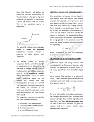 AJITH VIJAYAN, ASST PROFESSOR, EEE DEPT., GEC WAYANAD
AJITH VIJAYAN, ASST PROFESSOR, EEE DEPT., GEC WAYANAD
high field (electric), 100 kV/cm the
conduction increases more rapidly and
thus breakdown takes place. Fig. 1.11
(a) shows the variation of current as a
function of electric field for hexane.
This is the condition nearer to
breakdown.
The type of breakdown process in pure
liquids is called the electronic
breakdown, involves emission of
electrons at fields greater than
100kV/cm.
 The second school of thought
recognizes that the dielectric strength
of liquid dielectrics is affected by the
presence of foreign particles in liquid
insulations( like gas bubbles, suspended
particles as in commercial liquids).
When breakdown occurs in these
liquids, additional gases and gas
bubbles are evolved and solid
decomposition products are formed.
The breakdown mechanism depends on
the nature and condition of the
electrodes, physical properties of the
liquid and impurities and gases present
in the liquid.
The breakdown mechanism is classified
into 4 (for commercial liquids) :
1. Suspended Particle Mechanism
2. Cavitation and Bubble Mechanism
3. Thermal Mechanism
4. Stressed oil volume theory
ELECTRONIC BREAKDOWN (IN PURE LIQUIDS) :
Once an electron is injected into the liquid, it
gains energy from the electric field applied
between the electrodes. It is presumed that
some electrons will gain more energy due to
field than they would lose during collision.
These electrons are accelerated under the
electric field and would gain sufficient energy to
knock out an electron and thus initiate the
process of avalanche. The threshold condition
for the beginning of avalanche is achieved when
the energy gained by the electron equals the
energy lost during ionization (electron emission)
and is given by
e λ E = C.hv
where λ is the mean free path, hv is the energy
of ionization and C is a constant
1.SUSPENDED SOLID PARTICLE MECHANISM
Commercial liquids will always contain solid
impurities either as fibers or as dispersed solid
particles. The permittivity of these solids (ε1)
will always be different from that of the liquid
(ε2).
Let us assume these particles to be sphere of
radius r. These particles get polarized (acquire
polarity) in an electric field E and experience a
force which is given as
The force will tend the particle to move towards
the strongest region of the field. If the particles
present are large, they become aligned due to
these forces and form a bridge across the gap.
The field in the liquid between the gap will
increase and if it reaches critical value,
breakdown will take place.
 