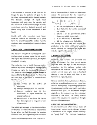 AJITH VIJAYAN, ASST PROFESSOR, EEE DEPT., GEC WAYANAD
AJITH VIJAYAN, ASST PROFESSOR, EEE DEPT., GEC WAYANAD
If the number of particles is not sufficient to
bridge the gap, the particles will give rise to
local field enhancement and if the field exceeds
the dielectric strength of liquid, local
breakdown will occur near the particles and
thus will result in the formation of gas bubbles
which have much less dielectric strength and
hence finally lead to the breakdown of the
liquid.
Liquids with solid impurities have lower
dielectric strength as compared to its pure
form. The larger the size of the particle impurity
the lower is the overall dielectric strength of the
liquid.
2. CAVITATION AND BUBBLE MECHANISM:
The dielectric strength of liquid depends upon
the hydrostatic pressure above the gap length.
The higher the hydrostatic pressure, the higher
the electric strength.
The smaller the head of liquid, the more are the
chances of partially ionized gases coming out of
the gap and higher the chances of breakdown.
This means a kind of vapour bubble formed is
responsible for the breakdown. The following
processes lead to formation of bubbles in the
liquids:
a) Gas pockets on the surface of
electrodes.
b) Changes in temperature and pressure.
c) Gaseous products due to the
dissociation of liquid molecules by
electron collisions.
d) Vapourization of the liquid by corona
type discharge due to irregular surface
of electrodes.
The bubble will elongate in the direction of the
electric field under the influence of electrostatic
forces. When the field Eb equals the gaseous
ionization field, discharge takes place which will
lead to decomposition of liquid and breakdown
occurs. An expression for the breakdown
field/bubble breakdown strength is given as
o σ is the surface tension of the liquid,
o E0 is the field in the liquid in absence of
the bubble.
o ε2 and ε1 are the permittivities of the
liquid and bubble respectively,
o r - the initial radius of the bubble
o Vb- the voltage drop in the bubble.
This theory does not take into account the
production of the initial bubble and hence the
results given by this theory do not agree well
with the experimental result.
3. THERMAL BREAKDOWN:
Extremely large currents are produced just
before breakdown. The high current pulses
originate from the tips of the microscopic
projections on the cathode surface with
densities of the order of 1 A/cm3
. These high
density current pulses give rise to localized
heating of the oil which may lead to the
formation of vapour bubbles.
When a bubble is formed, breakdown follows,
either because of its elongation to a critical size
or when it completely bridges the gap between
the electrodes. In either case it will result in the
formation of a spark. The breakdown strength
depends on the pressure and the molecular
structure of the liquid. The theory doesn’t
explain the reduction in breakdown strength
with increased gap length.
4. STRESSED OIL VOLUME THEORY:
In commercial liquids where minute traces of
impurities are present, the breakdown strength
is determined by the “largest possible impurity”
or “weak link”. The electrical breakdown
 