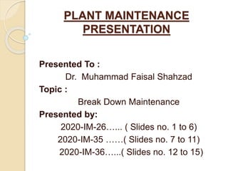 PLANT MAINTENANCE
PRESENTATION
Presented To :
Dr. Muhammad Faisal Shahzad
Topic :
Break Down Maintenance
Presented by:
2020-IM-26…... ( Slides no. 1 to 6)
2020-IM-35 ……( Slides no. 7 to 11)
2020-IM-36…...( Slides no. 12 to 15)
 