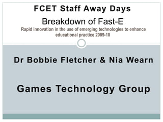 FCET Staff Away Days Breakdown of Fast-E Rapid innovation in the use of emerging technologies to enhance educational practice 2009-10 Dr Bobbie Fletcher & NiaWearn Games Technology Group 