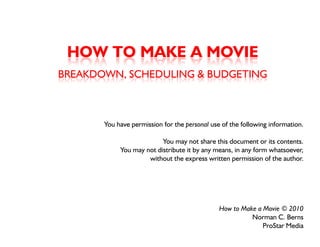 HOW TO MAKE A MOVIE
BREAKDOWN, SCHEDULING & BUDGETING



       You have permission for the personal use of the following information
                                                                 information.

                          You may not share this document or its contents.
            You may not distribute it by any means, in any form whatsoever,
                  y                    y y               y
                     without the express written permission of the author.




                                               How to Make a Movie © 2010
                                                         Norman C. Berns
                                                             ProStar Media
 