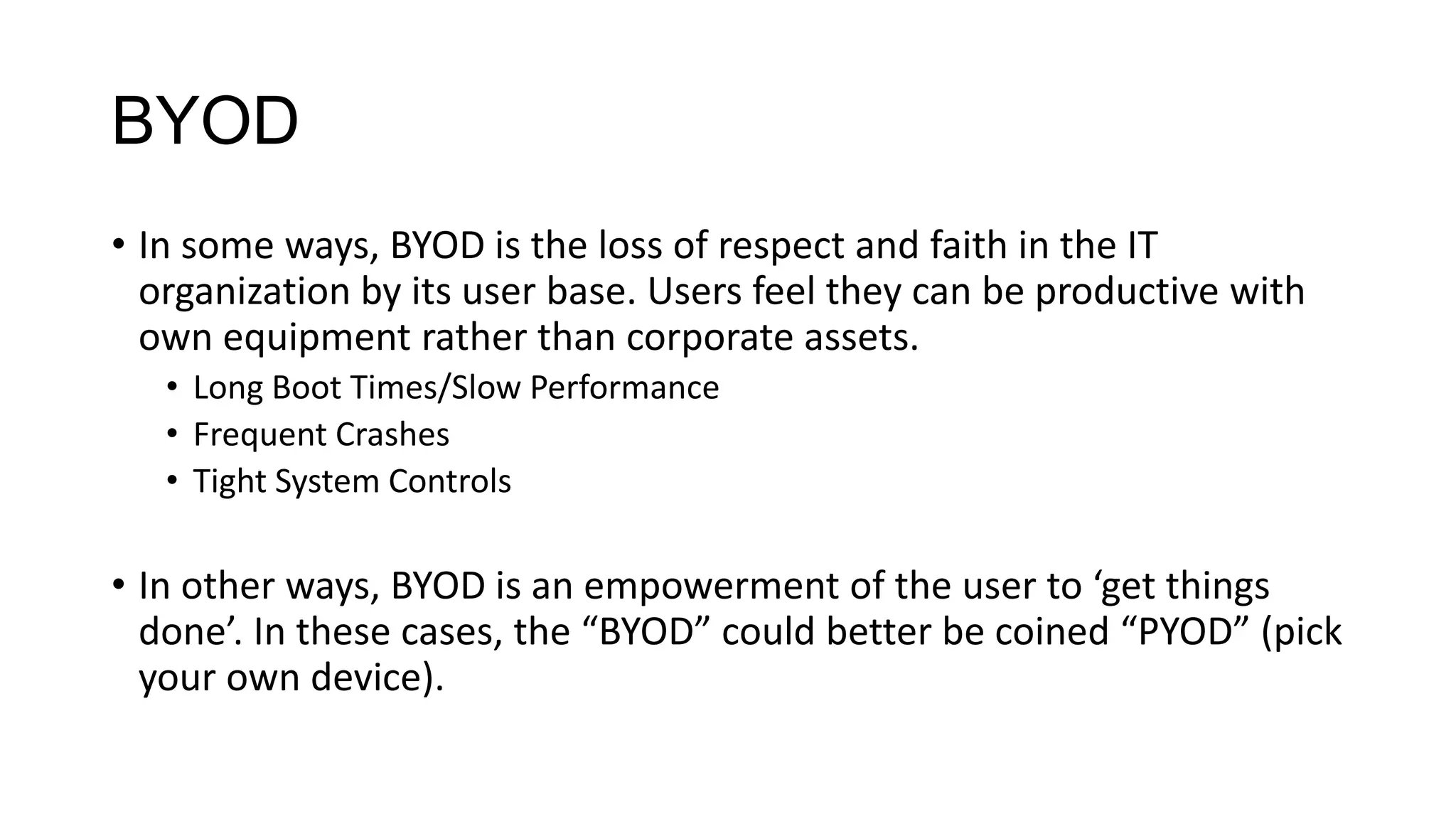 BYOD
• In some ways, BYOD is the loss of respect and faith in the IT
organization by its user base. Users feel they can be productive with
own equipment rather than corporate assets.
• Long Boot Times/Slow Performance
• Frequent Crashes
• Tight System Controls

• In other ways, BYOD is an empowerment of the user to ‘get things
done’. In these cases, the “BYOD” could better be coined “PYOD” (pick
your own device).

 