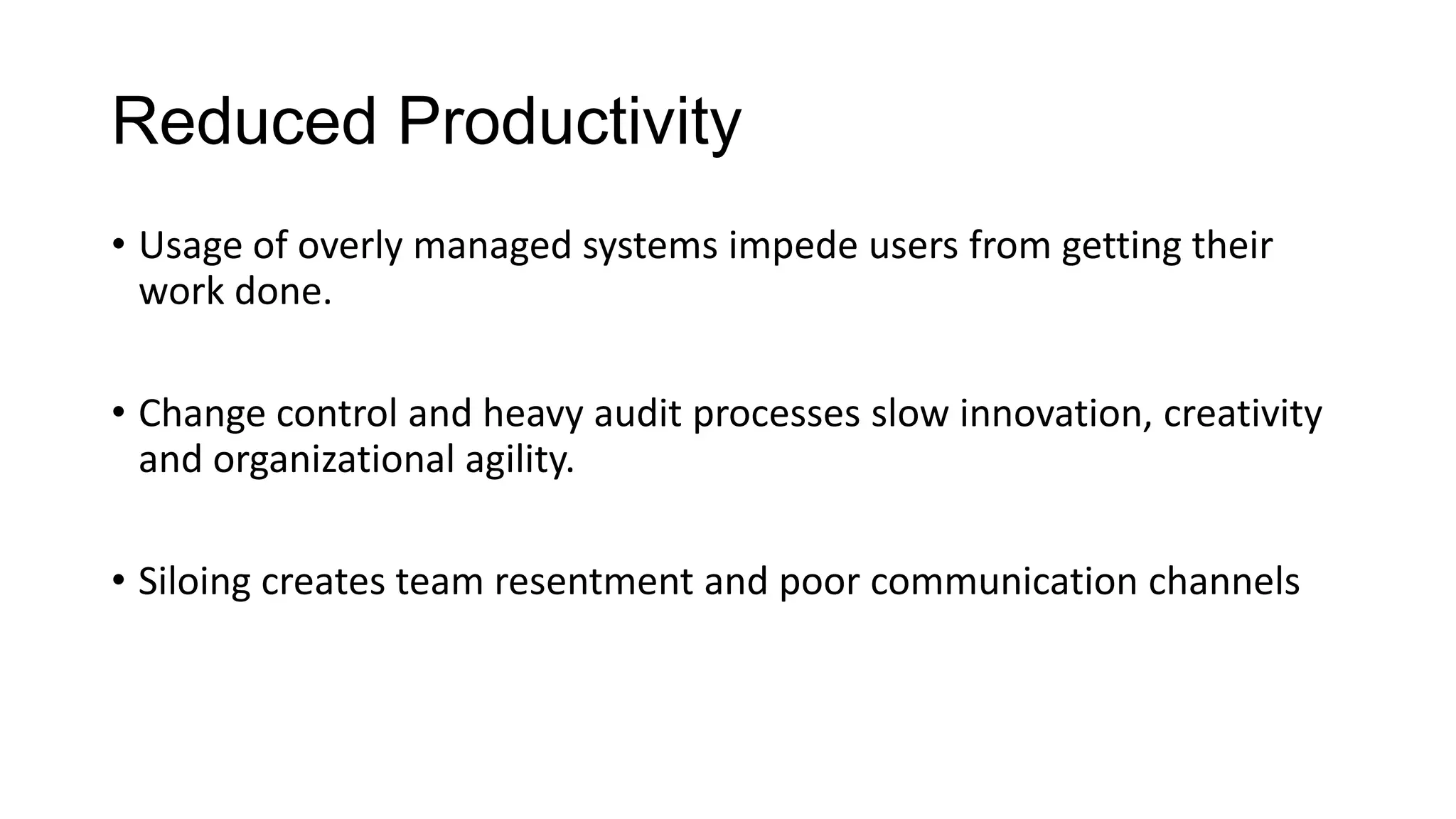 Reduced Productivity
• Usage of overly managed systems impede users from getting their
work done.
• Change control and heavy audit processes slow innovation, creativity
and organizational agility.
• Siloing creates team resentment and poor communication channels

 