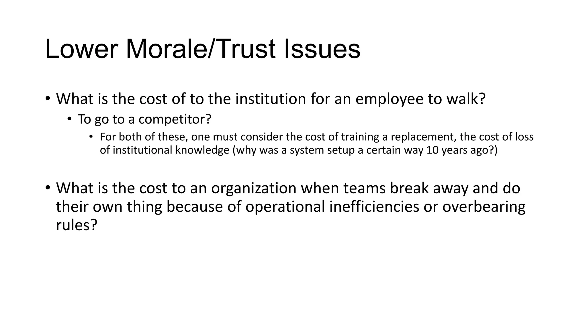 Lower Morale/Trust Issues
• What is the cost of to the institution for an employee to walk?
• To go to a competitor?
• For both of these, one must consider the cost of training a replacement, the cost of loss
of institutional knowledge (why was a system setup a certain way 10 years ago?)

• What is the cost to an organization when teams break away and do
their own thing because of operational inefficiencies or overbearing
rules?

 