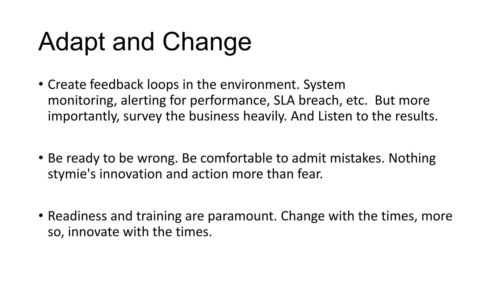 Empower and Enable
• The primary task of IT is to use changing technology to improve
business productivity. Do not lose sight of this.
• Give the users good tools to achieve results. Take feedback on what
their view of ‘good tools’ means vs what IT’s view is. Invest in training.
• Remove blockers to employees and teams, make sure they can get
their job done. Remove barriers between orgs. Why reinvent the
wheel?

 
