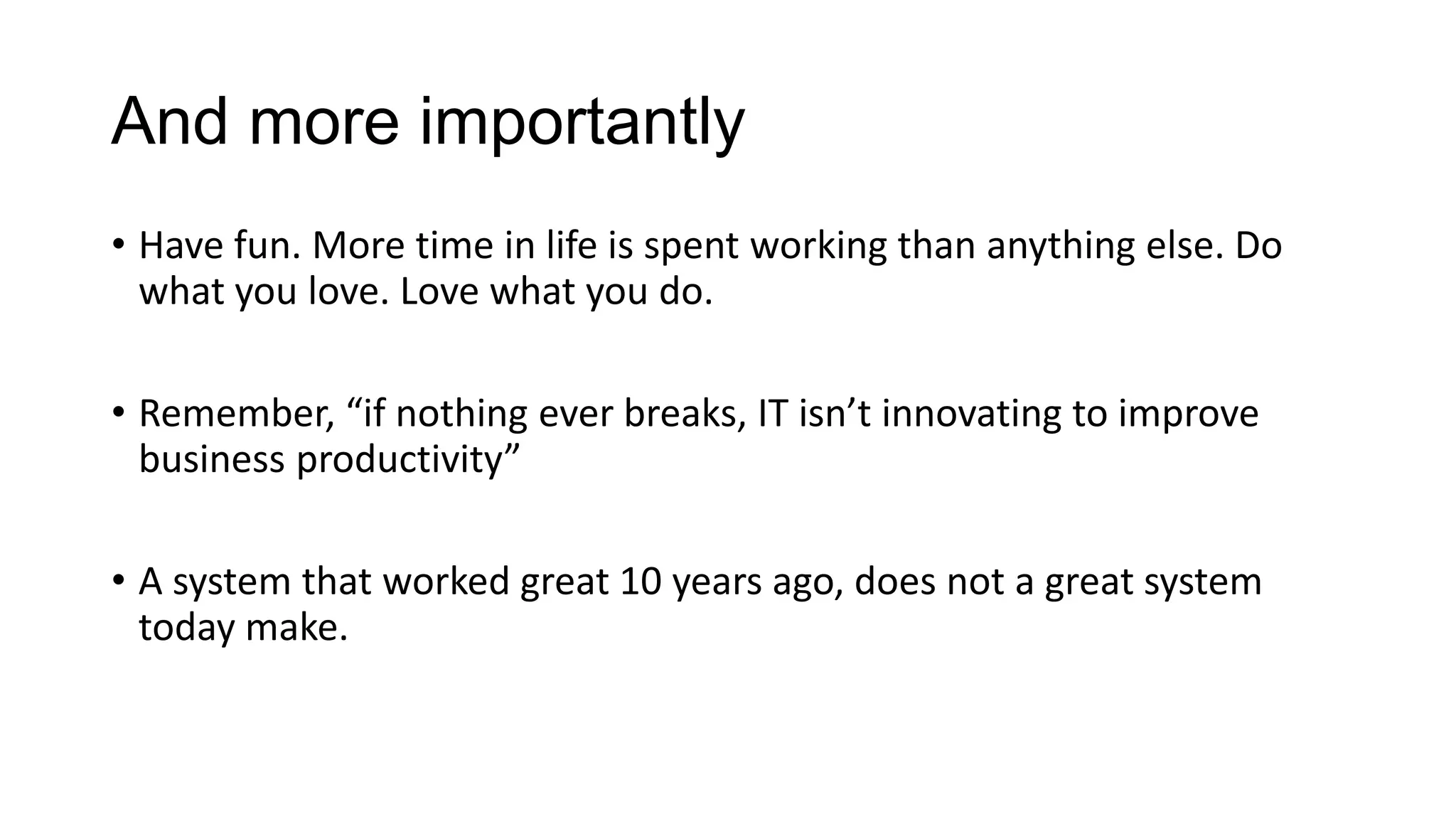 Adapt and Change
• Create feedback loops in the environment. System monitoring,
alerting for performance, SLA breach, etc. But more importantly,
survey the business heavily. And Listen to the results.
• Be ready to be wrong. Be comfortable to admit mistakes. Nothing
stymie's innovation and action more than fear.
• Readiness and training are paramount. Change with the times, more
so, innovate with the times.

 