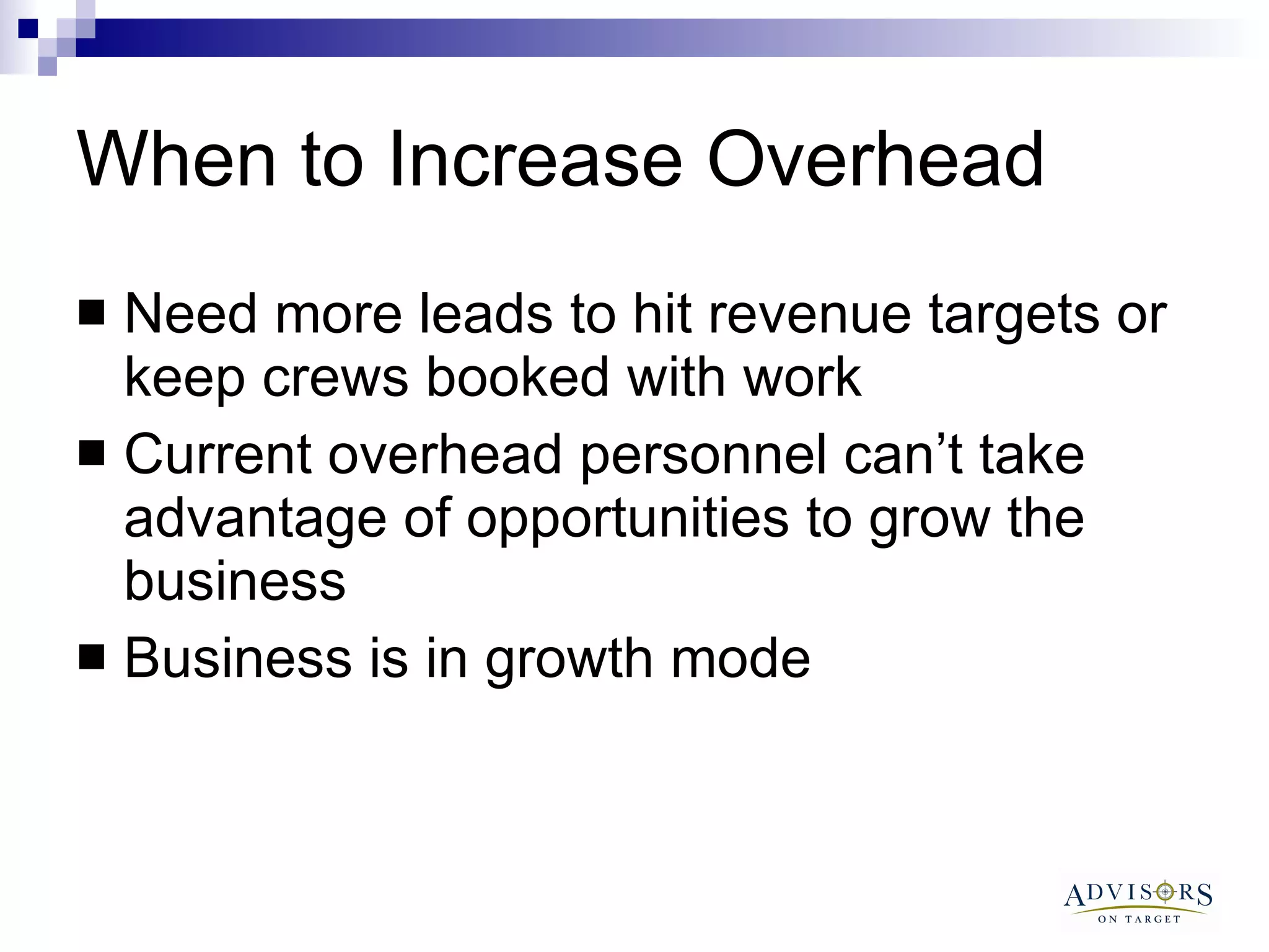 When to Increase Overhead  Need more leads to hit revenue targets or keep crews booked with work Current overhead personnel can’t take advantage of opportunities to grow the business Business is in growth mode 