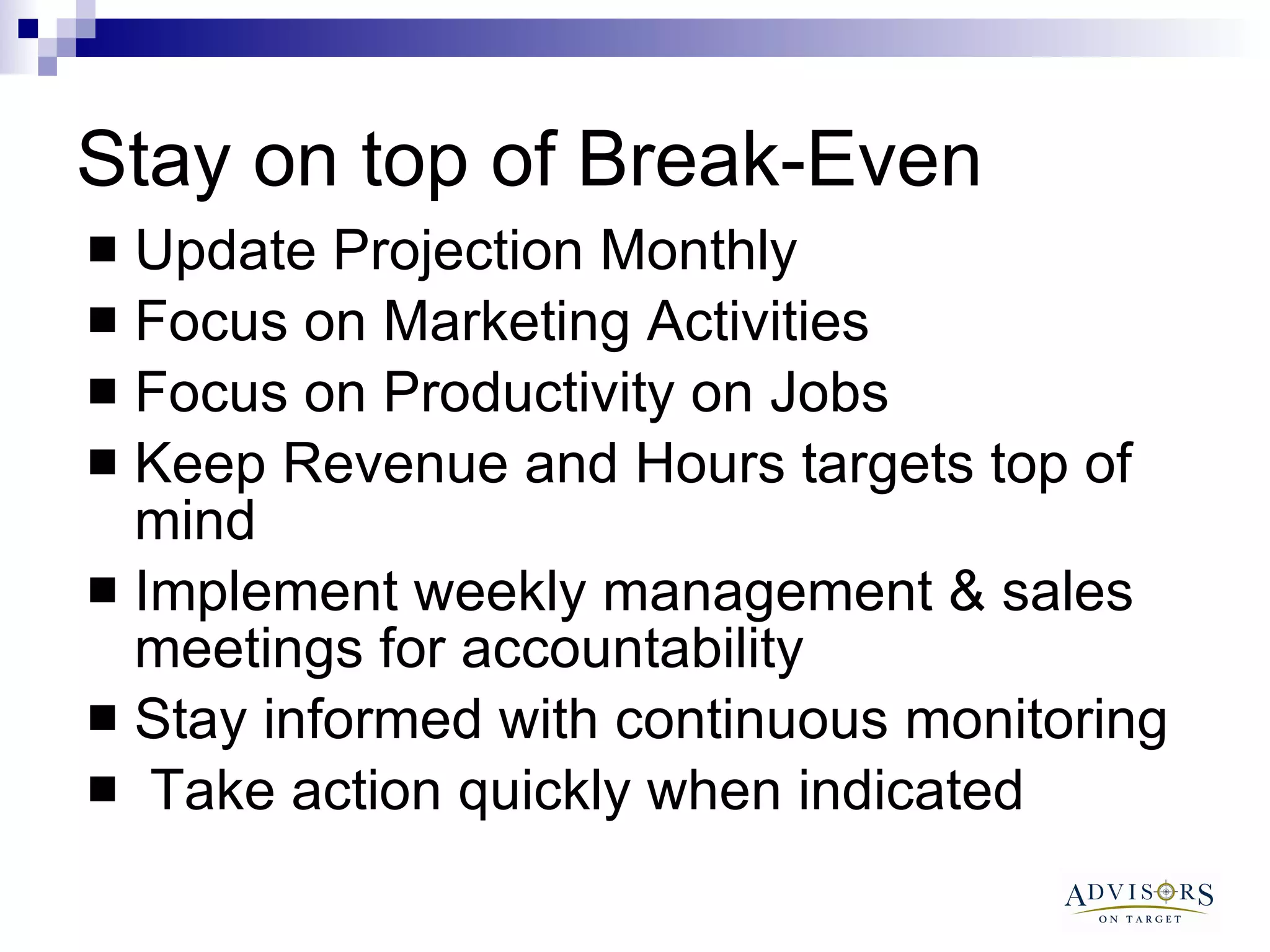 Stay on top of Break-Even  Update Projection Monthly Focus on Marketing Activities Focus on Productivity on Jobs Keep Revenue and Hours targets top of mind  Implement weekly management & sales meetings for accountability Stay informed with continuous monitoring Take action quickly when indicated 
