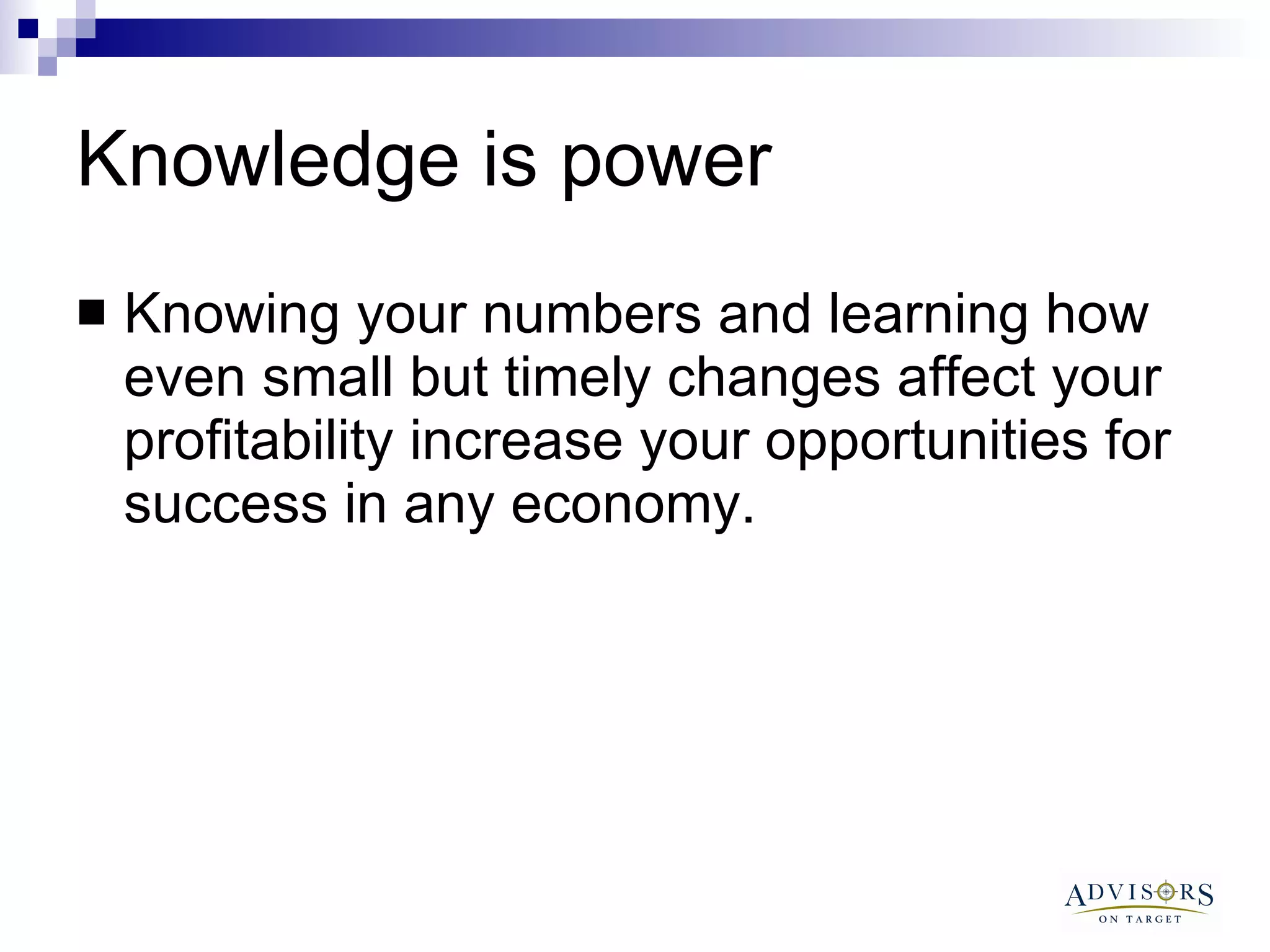 Knowledge is power Knowing your numbers and learning how even small but timely changes affect your profitability increase your opportunities for success in any economy.  