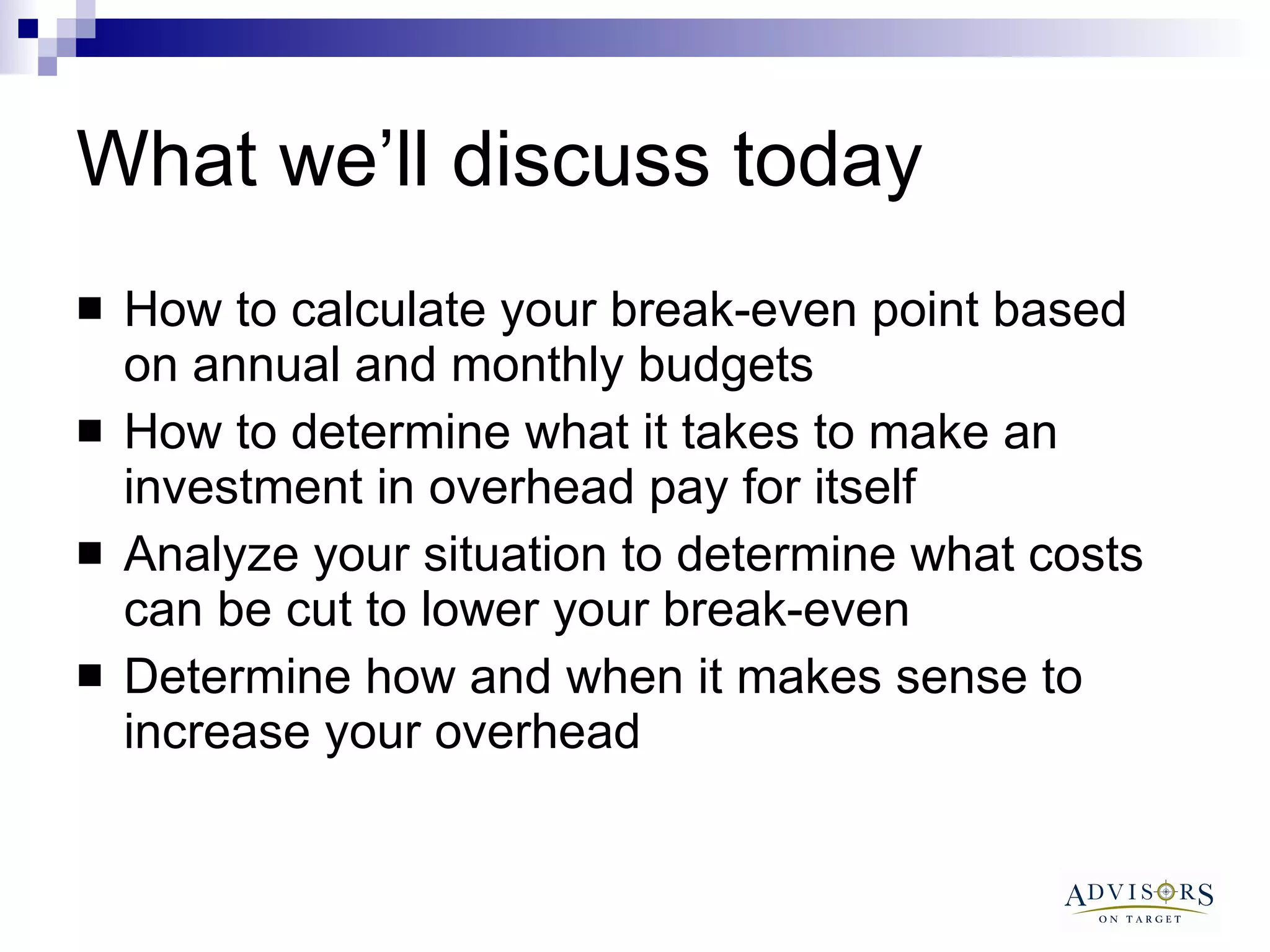 What we’ll discuss today How to calculate your break-even point based on annual and monthly budgets How to determine what it takes to make an investment in overhead pay for itself Analyze your situation to determine what costs can be cut to lower your break-even Determine how and when it makes sense to increase your overhead 