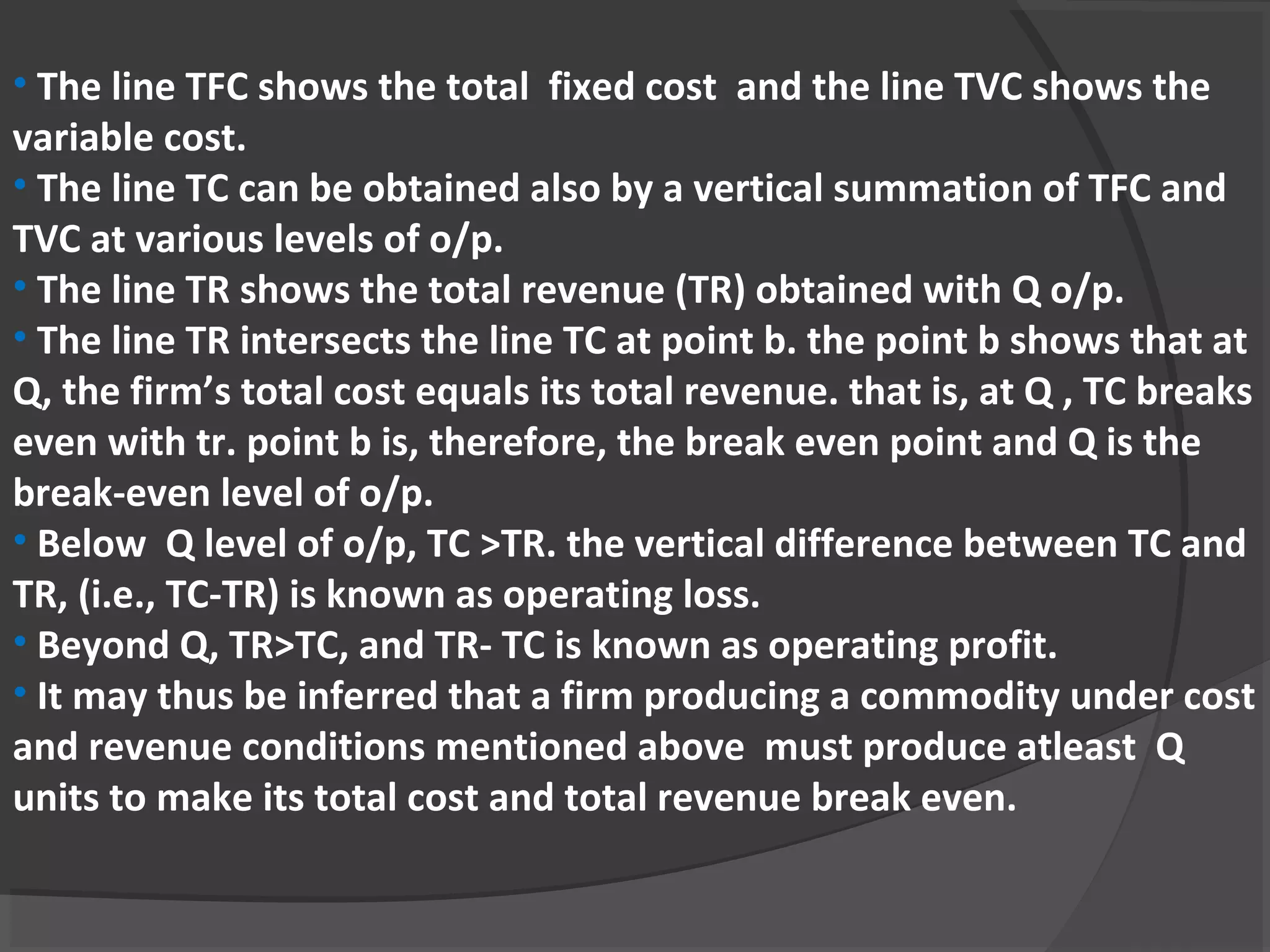 • The line TFC shows the total  fixed cost  and the line TVC shows the 
variable cost.
• The line TC can be obtained also by a vertical summation of TFC and 
TVC at various levels of o/p. 
• The line TR shows the total revenue (TR) obtained with Q o/p.
• The line TR intersects the line TC at point b. the point b shows that at 
Q, the firm’s total cost equals its total revenue. that is, at Q , TC breaks 
even with tr. point b is, therefore, the break even point and Q is the 
break-even level of o/p. 
• Below  Q level of o/p, TC >TR. the vertical difference between TC and 
TR, (i.e., TC-TR) is known as operating loss. 
• Beyond Q, TR>TC, and TR- TC is known as operating profit. 
• It may thus be inferred that a firm producing a commodity under cost 
and revenue conditions mentioned above  must produce atleast  Q 
units to make its total cost and total revenue break even.
 