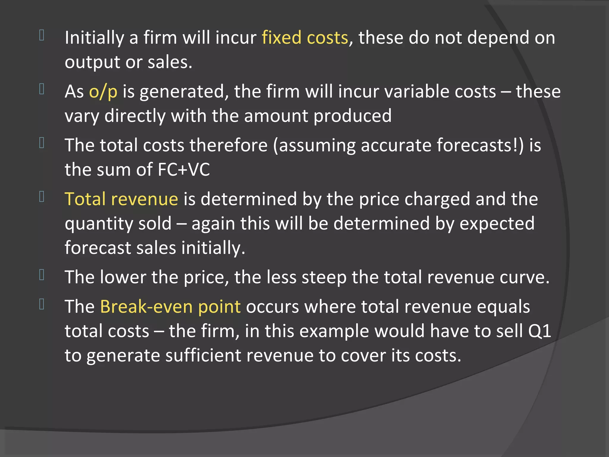  Initially a firm will incur fixed costs, these do not depend on
output or sales.
 As o/p is generated, the firm will incur variable costs – these
vary directly with the amount produced
 The total costs therefore (assuming accurate forecasts!) is
the sum of FC+VC
 Total revenue is determined by the price charged and the
quantity sold – again this will be determined by expected
forecast sales initially.
 The lower the price, the less steep the total revenue curve.
 The Break-even point occurs where total revenue equals
total costs – the firm, in this example would have to sell Q1
to generate sufficient revenue to cover its costs.
 