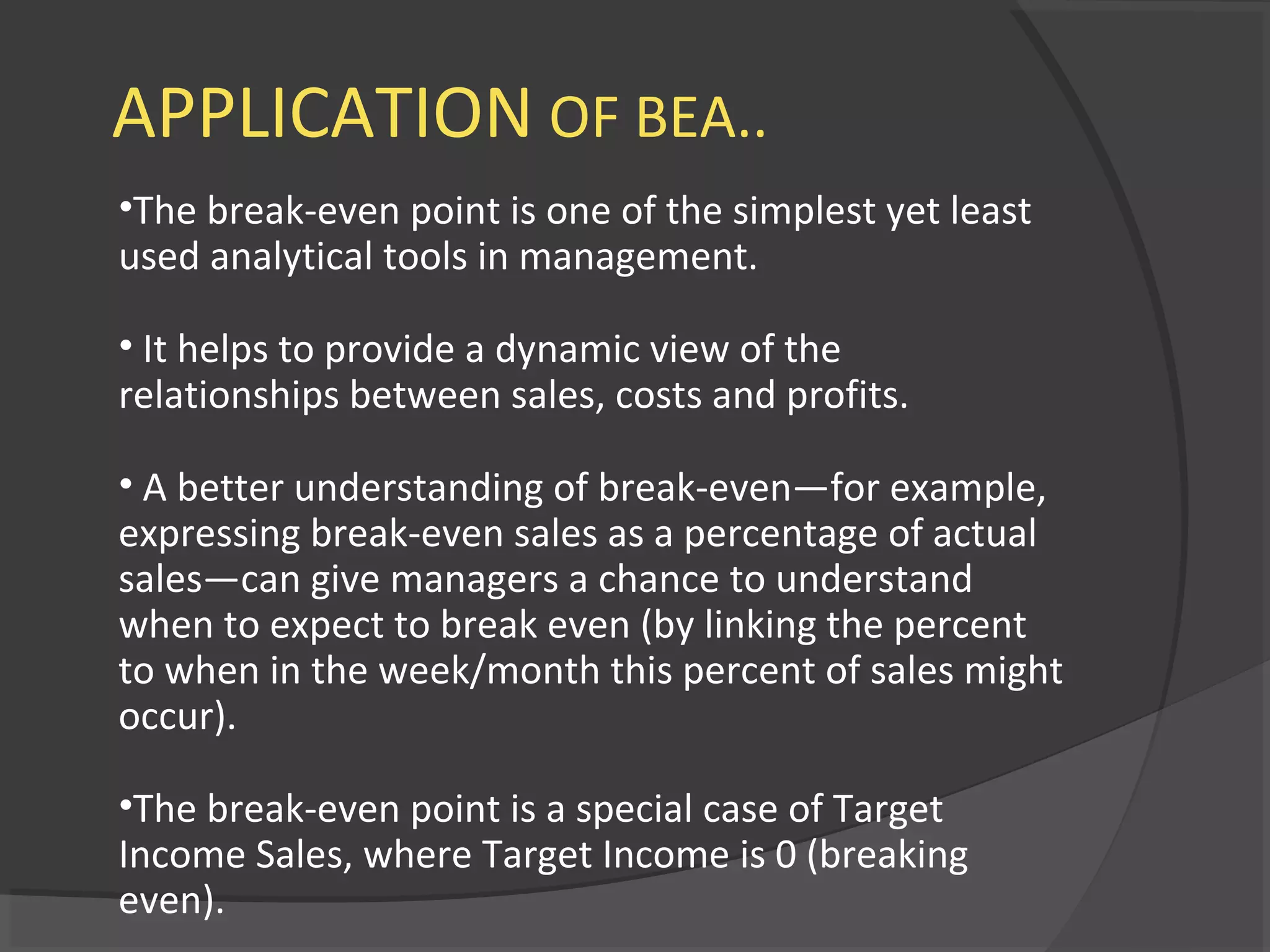 APPLICATION OF BEA..
•The break-even point is one of the simplest yet least
used analytical tools in management.
• It helps to provide a dynamic view of the
relationships between sales, costs and profits.
• A better understanding of break-even—for example,
expressing break-even sales as a percentage of actual
sales—can give managers a chance to understand
when to expect to break even (by linking the percent
to when in the week/month this percent of sales might
occur).
•The break-even point is a special case of Target
Income Sales, where Target Income is 0 (breaking
even).
 