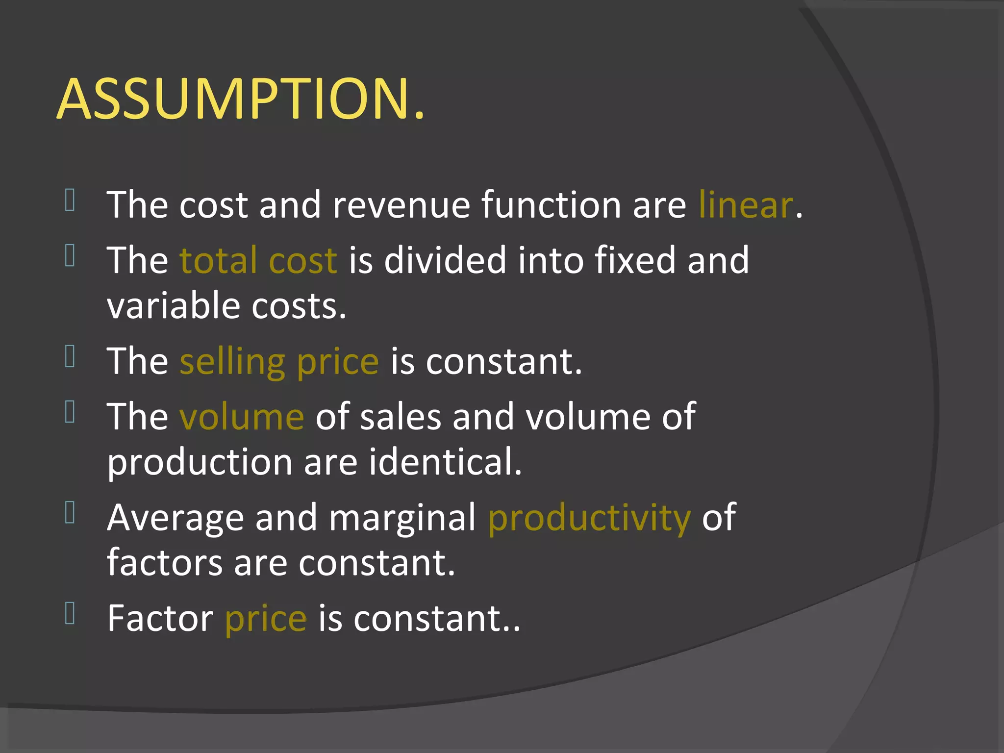 ASSUMPTION.
 The cost and revenue function are linear.
 The total cost is divided into fixed and
variable costs.
 The selling price is constant.
 The volume of sales and volume of
production are identical.
 Average and marginal productivity of
factors are constant.
 Factor price is constant..
 