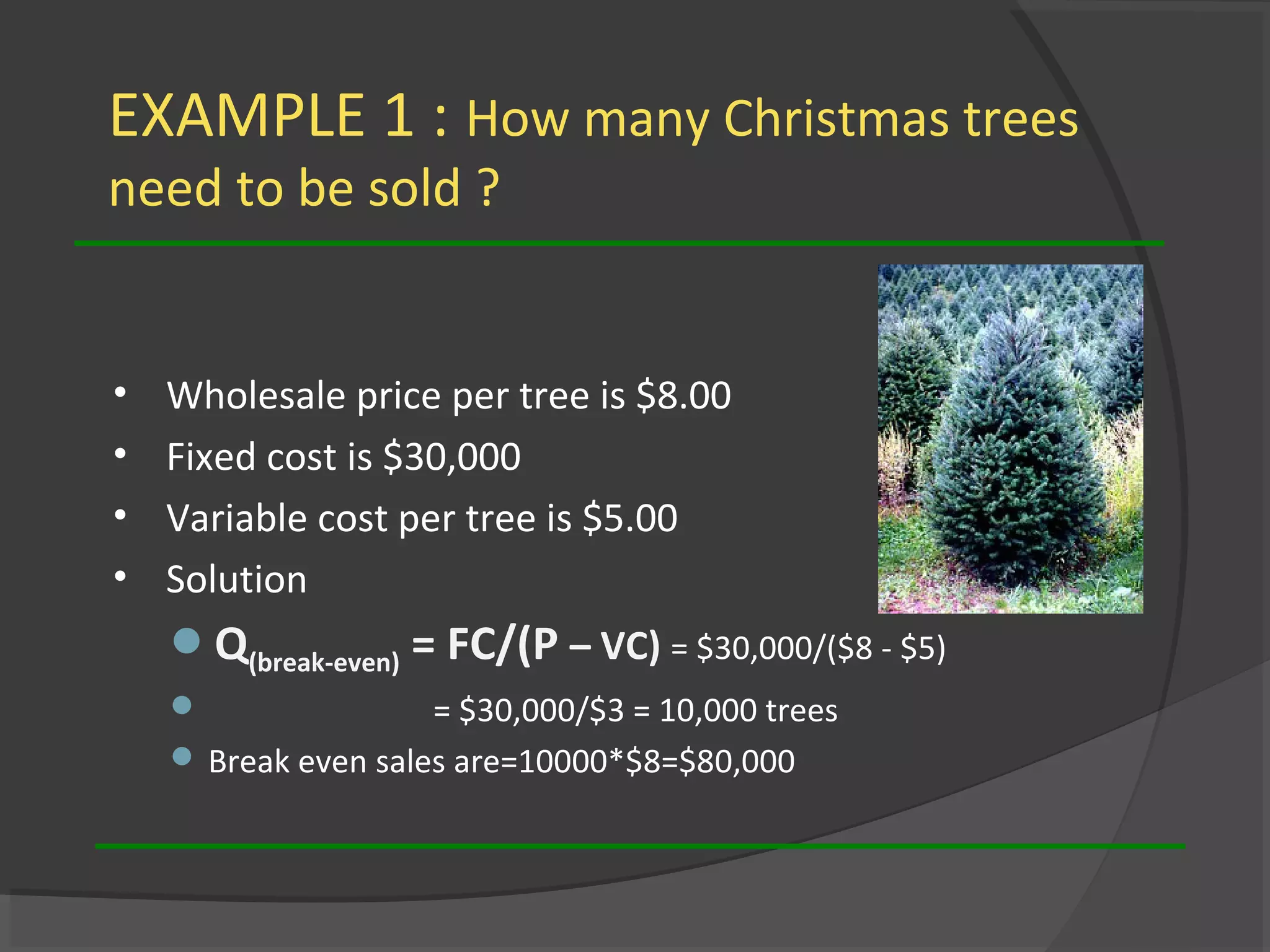 EXAMPLE 1 : How many Christmas trees
need to be sold ?
• Wholesale price per tree is $8.00
• Fixed cost is $30,000
• Variable cost per tree is $5.00
• Solution
Q(break-even) = FC/(P – VC) = $30,000/($8 - $5)
 = $30,000/$3 = 10,000 trees
 Break even sales are=10000*$8=$80,000
 
