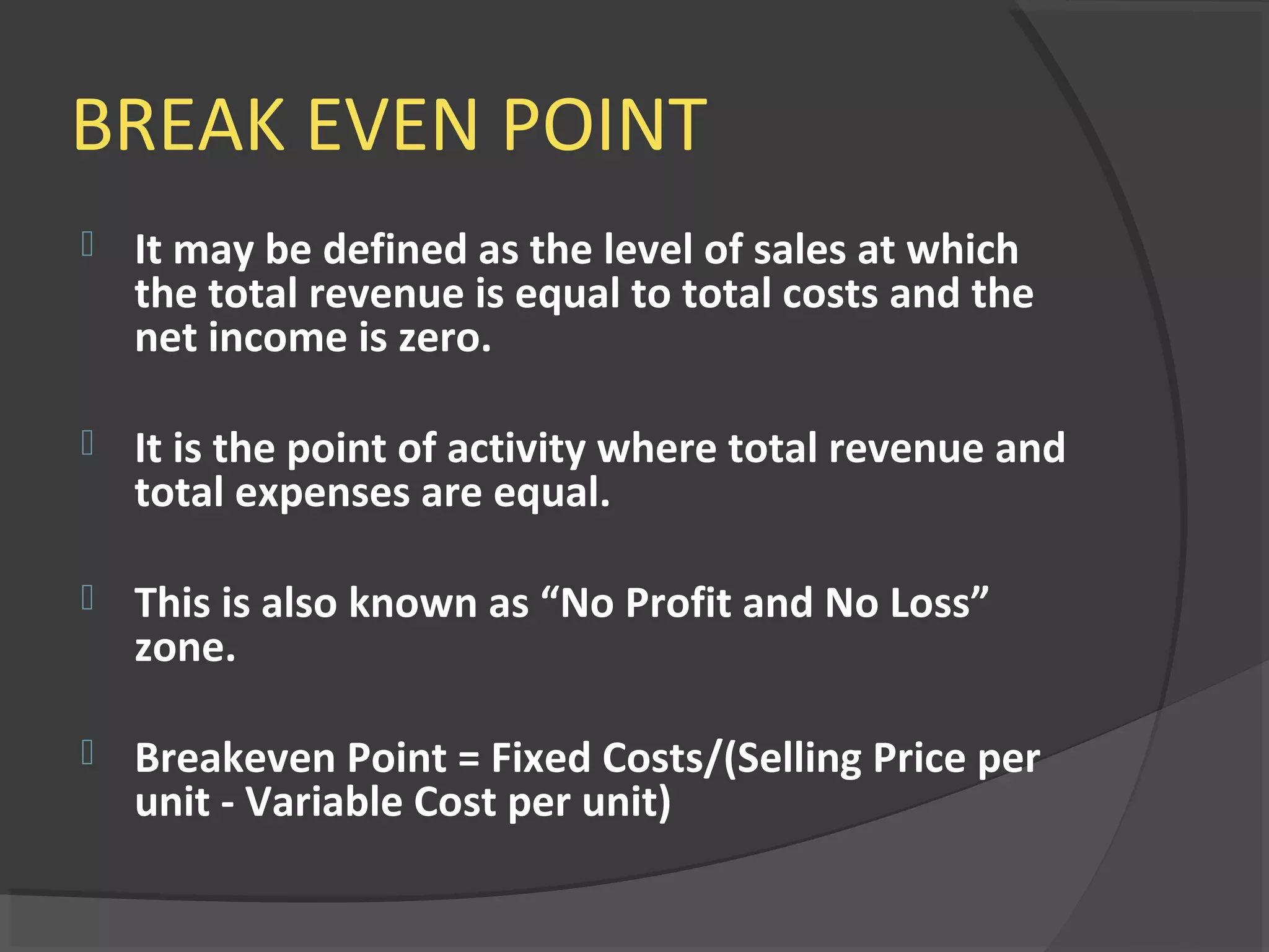 BREAK EVEN POINT
 It may be defined as the level of sales at which
the total revenue is equal to total costs and the
net income is zero.
 It is the point of activity where total revenue and
total expenses are equal.
 This is also known as “No Profit and No Loss”
zone.
 Breakeven Point = Fixed Costs/(Selling Price per
unit - Variable Cost per unit)
 