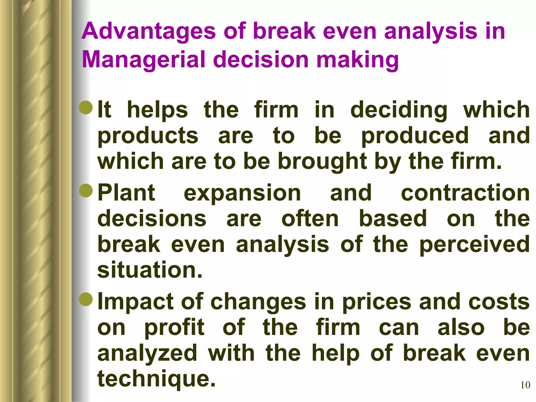 Advantages of break even analysis in Managerial decision making It helps the firm in deciding which products are to be produced and which are to be brought by the firm. Plant expansion and contraction decisions are often based on the break even analysis of the perceived situation. Impact of changes in prices and costs on profit of the firm can also be analyzed with the help of break even technique. 