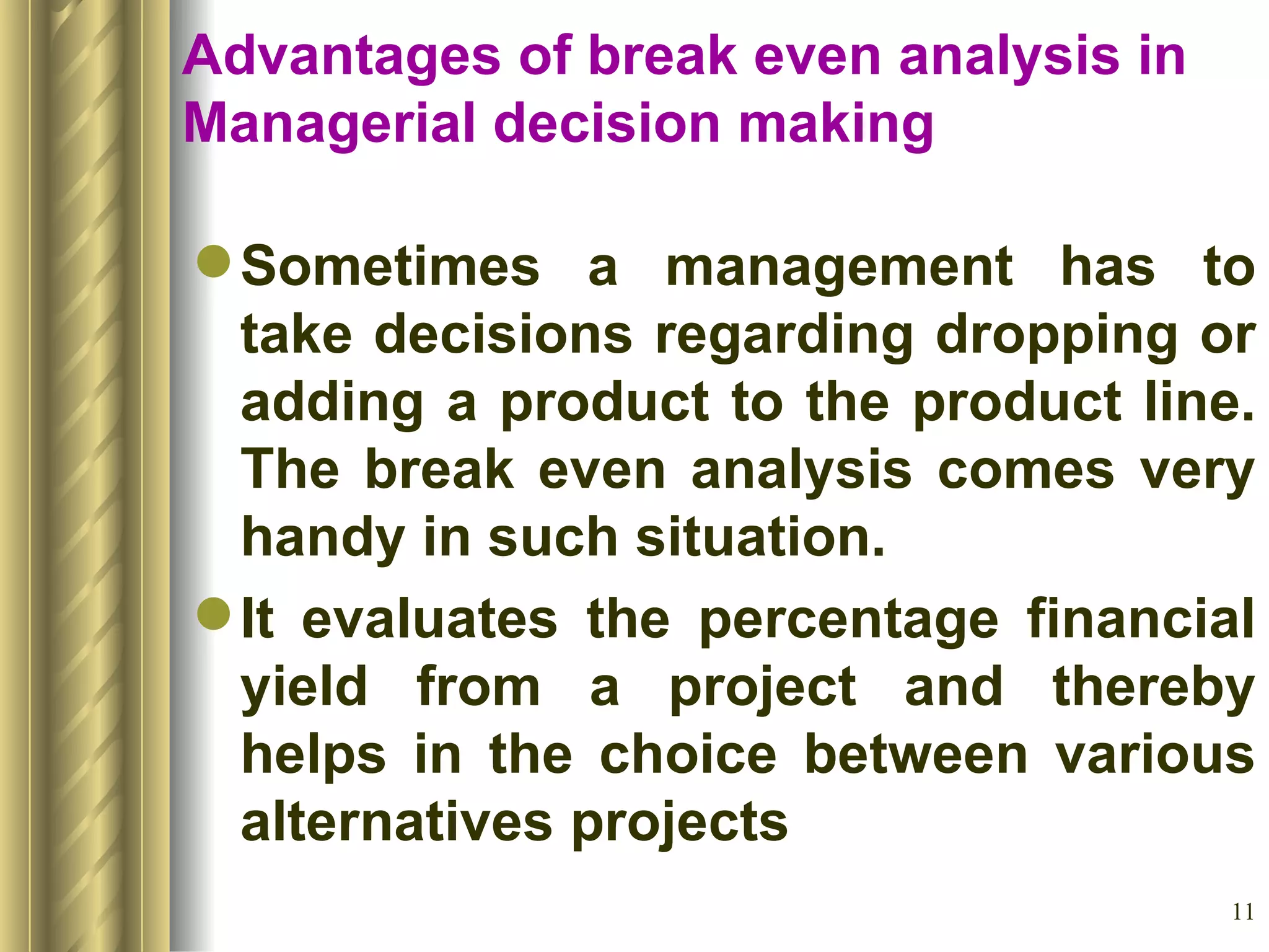 Advantages of break even analysis in Managerial decision making Sometimes a management has to take decisions regarding dropping or adding a product to the product line. The break even analysis comes very handy in such situation. It evaluates the percentage financial yield from a project and thereby helps in the choice between various alternatives projects 