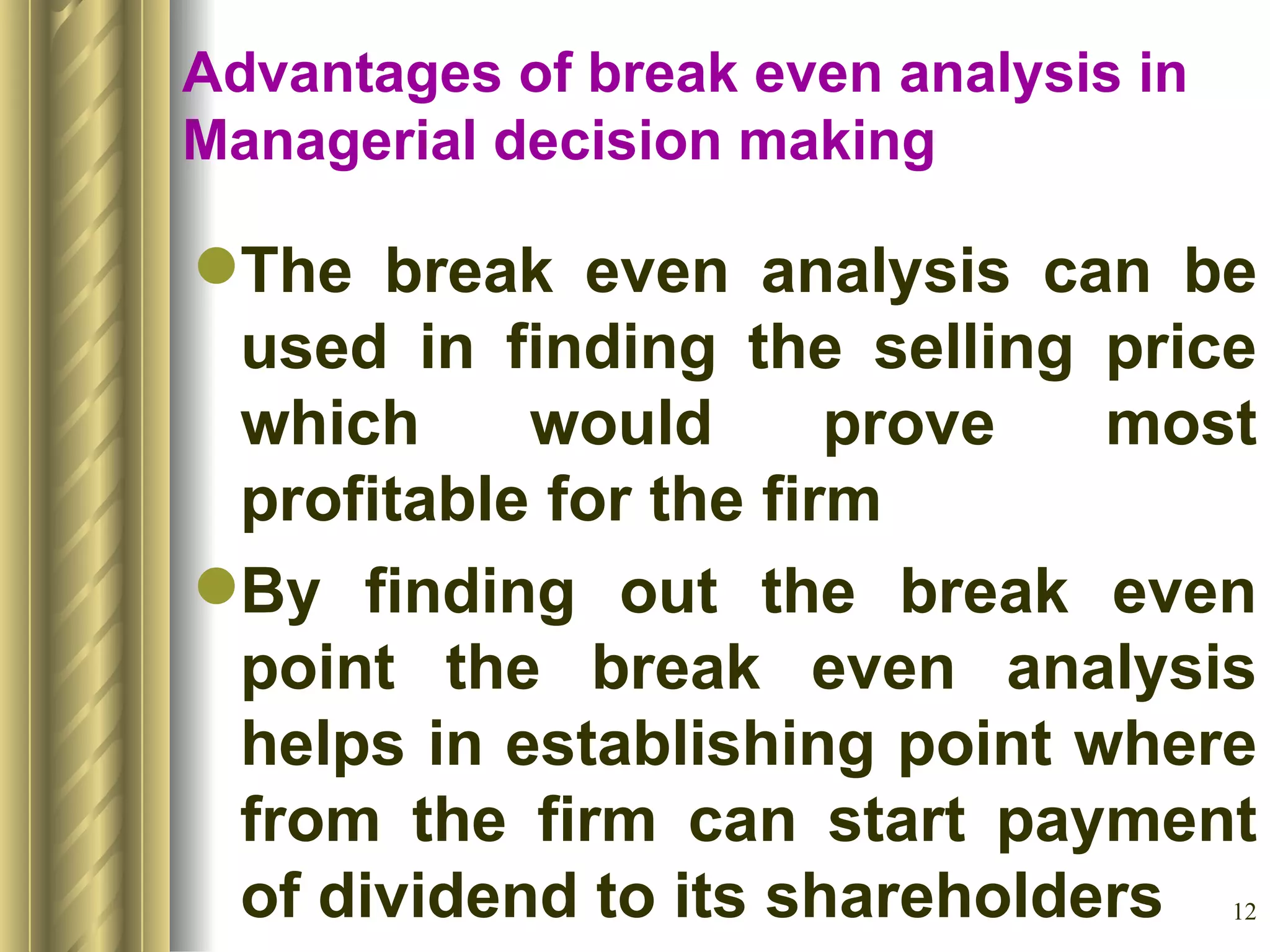 Advantages of break even analysis in Managerial decision making The break even analysis can be used in finding the selling price which would prove most profitable for the firm By finding out the break even point the break even analysis helps in establishing point where from the firm can start payment of dividend to its shareholders 