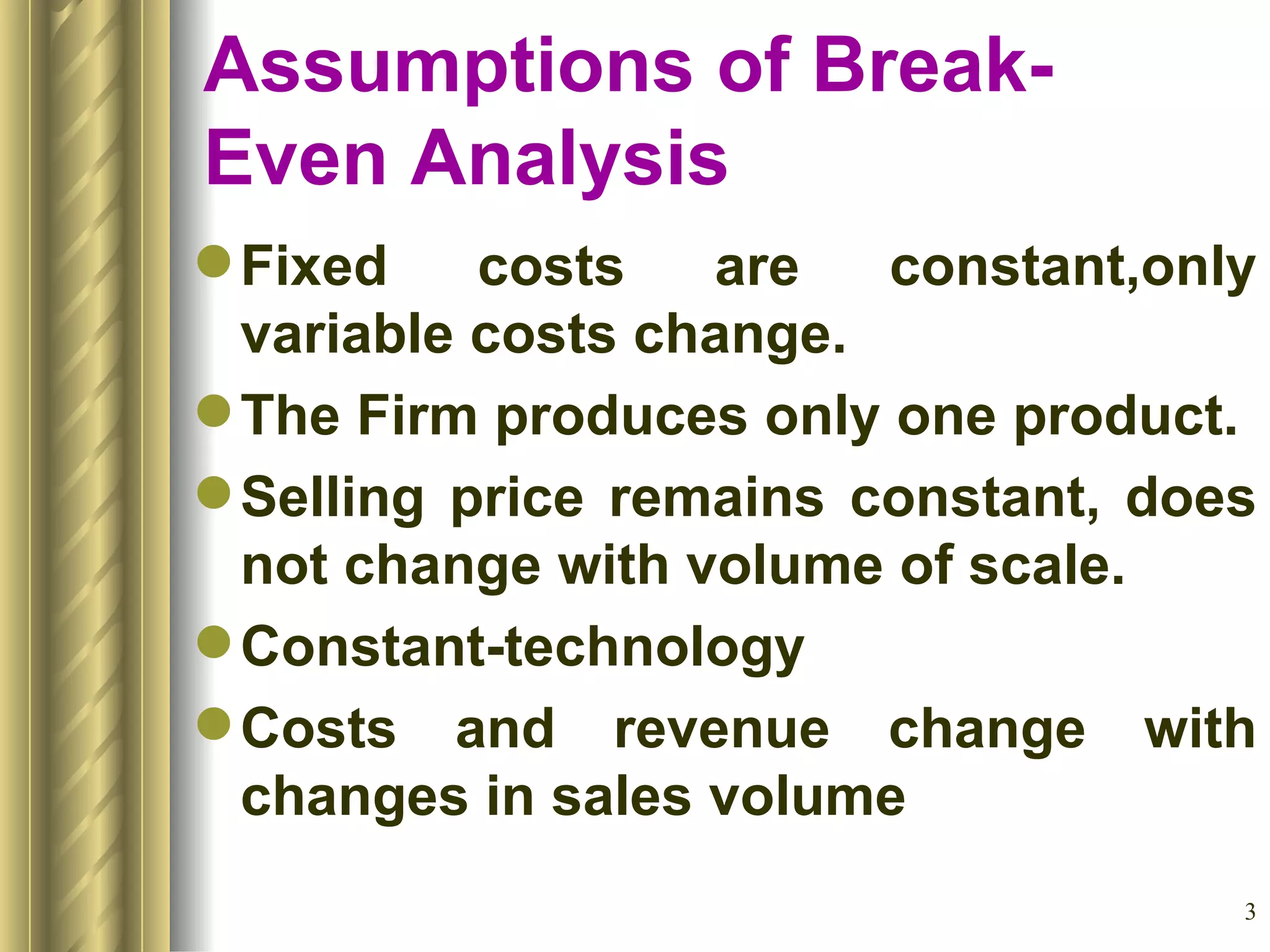 Assumptions of Break-Even Analysis Fixed costs are constant,only variable costs change. The Firm produces only one product. Selling price remains constant, does not change with volume of scale. Constant-technology Costs and revenue change with changes in sales volume 