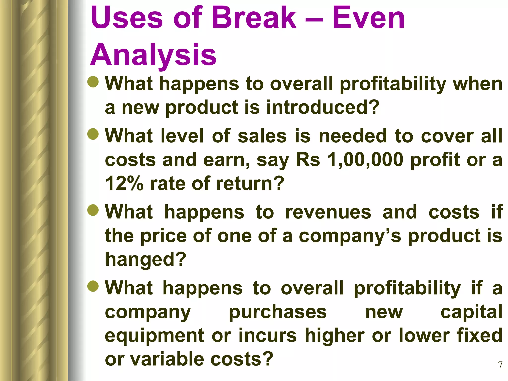 Uses of Break – Even Analysis What happens to overall profitability when a new product is introduced? What level of sales is needed to cover all costs and earn, say Rs 1,00,000 profit or a 12% rate of return? What happens to revenues and costs if the price of one of a company’s product is hanged? What happens to overall profitability if a company purchases new capital equipment or incurs higher or lower fixed or variable costs? 