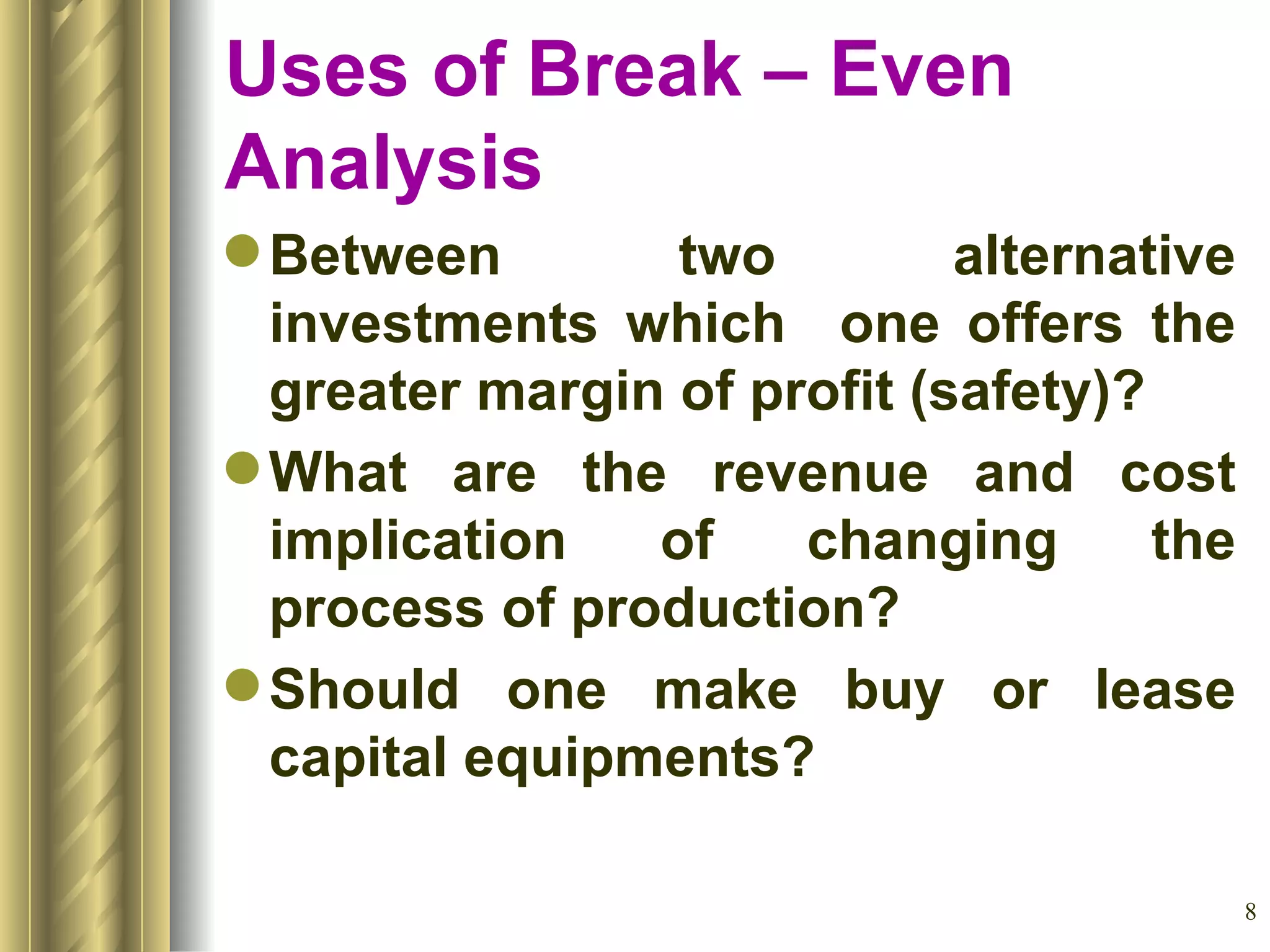 Between two alternative investments which  one offers the greater margin of profit (safety)? What are the revenue and cost implication of changing the process of production? Should one make buy or lease capital equipments? Uses of Break – Even Analysis 