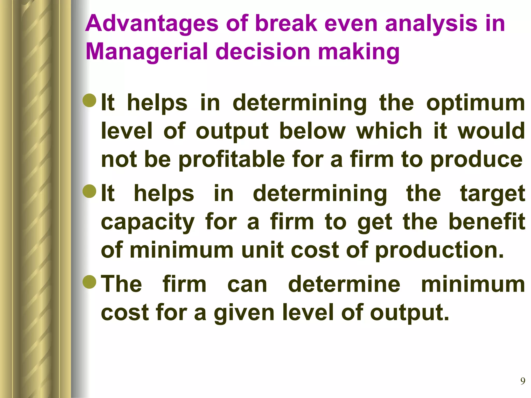 Advantages of break even analysis in Managerial decision making It helps in determining the optimum level of output below which it would not be profitable for a firm to produce It helps in determining the target capacity for a firm to get the benefit of minimum unit cost of production. The firm can determine minimum cost for a given level of output. 