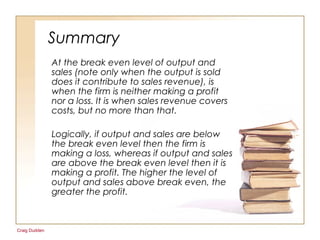 Craig Dudden
Summary
At the break even level of output and
sales (note only when the output is sold
does it contribute to sales revenue), is
when the firm is neither making a profit
nor a loss. It is when sales revenue covers
costs, but no more than that.
Logically, if output and sales are below
the break even level then the firm is
making a loss, whereas if output and sales
are above the break even level then it is
making a profit. The higher the level of
output and sales above break even, the
greater the profit.
 