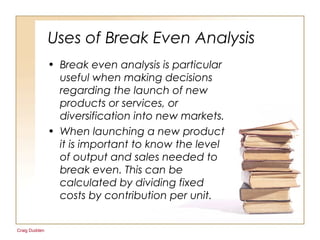 Craig Dudden
Uses of Break Even Analysis
• Break even analysis is particular
useful when making decisions
regarding the launch of new
products or services, or
diversification into new markets.
• When launching a new product
it is important to know the level
of output and sales needed to
break even. This can be
calculated by dividing fixed
costs by contribution per unit.
 