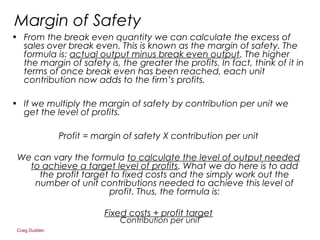 Craig Dudden
Margin of Safety
• From the break even quantity we can calculate the excess of
sales over break even. This is known as the margin of safety. The
formula is: actual output minus break even output. The higher
the margin of safety is, the greater the profits. In fact, think of it in
terms of once break even has been reached, each unit
contribution now adds to the firm’s profits.
• If we multiply the margin of safety by contribution per unit we
get the level of profits.
Profit = margin of safety X contribution per unit
We can vary the formula to calculate the level of output needed
to achieve a target level of profits. What we do here is to add
the profit target to fixed costs and the simply work out the
number of unit contributions needed to achieve this level of
profit. Thus, the formula is:
Fixed costs + profit target
Contribution per unit
 