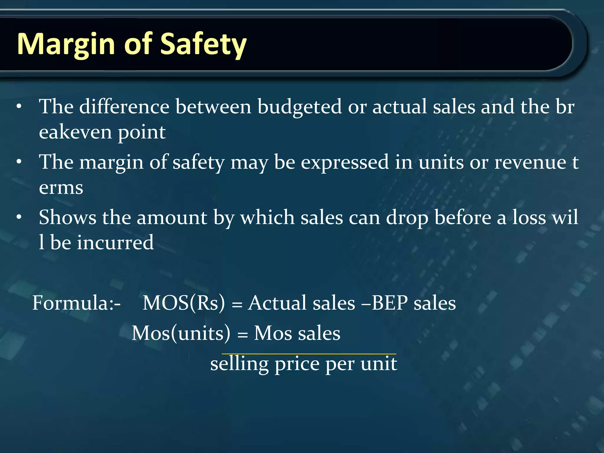Margin of Safety
• The difference between budgeted or actual sales and the br
eakeven point
• The margin of safety may be expressed in units or revenue t
erms
• Shows the amount by which sales can drop before a loss wil
l be incurred
Formula:- MOS(Rs) = Actual sales –BEP sales
Mos(units) = Mos sales
selling price per unit
 