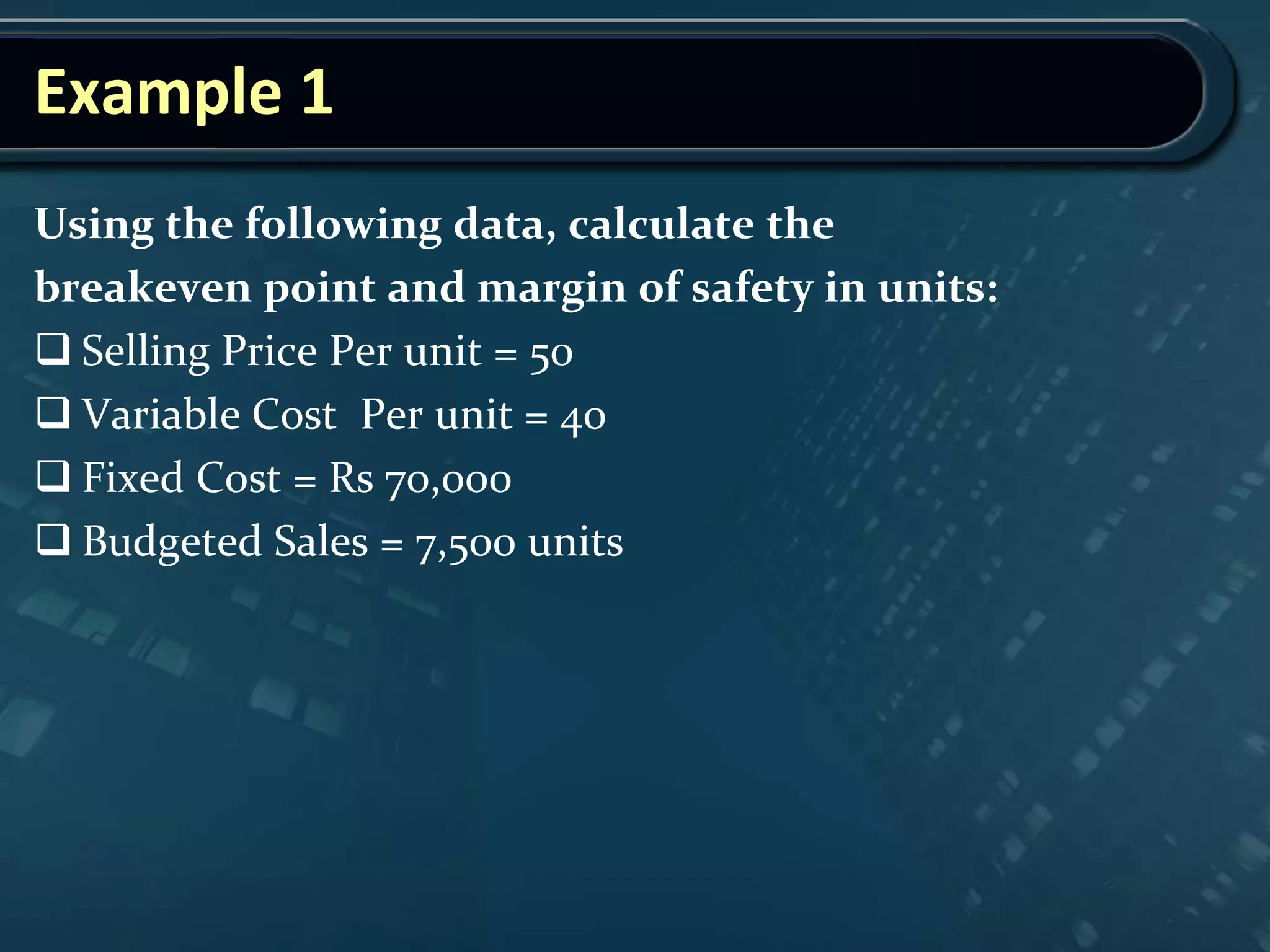 Example 1
Using the following data, calculate the
breakeven point and margin of safety in units:
 Selling Price Per unit = 50
 Variable Cost Per unit = 40
 Fixed Cost = Rs 70,000
 Budgeted Sales = 7,500 units
 