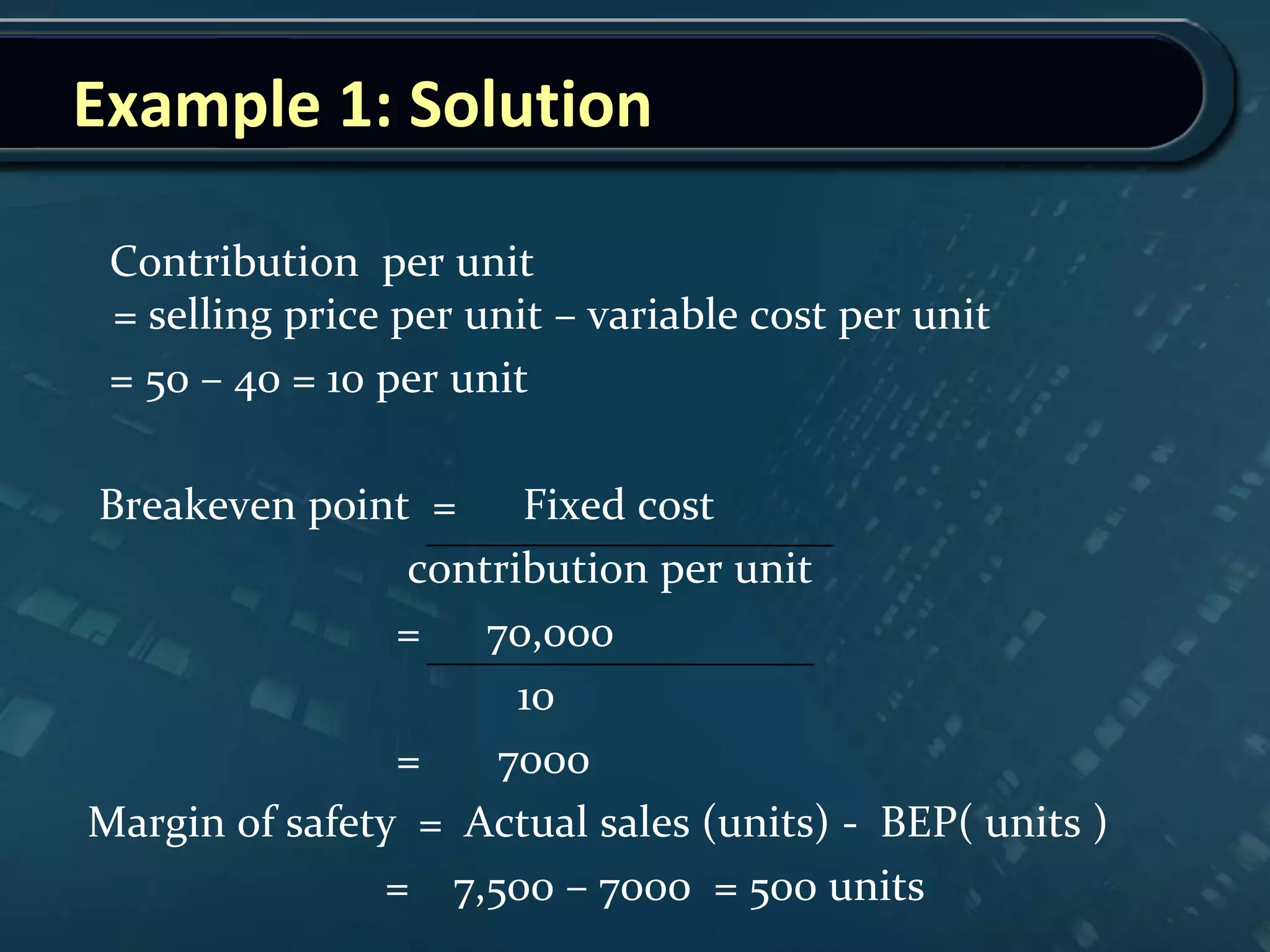 Example 1: Solution
Contribution per unit
= selling price per unit – variable cost per unit
= 50 – 40 = 10 per unit
Breakeven point = Fixed cost
contribution per unit
= 70,000
10
= 7000
Margin of safety = Actual sales (units) - BEP( units )
= 7,500 – 7000 = 500 units
 