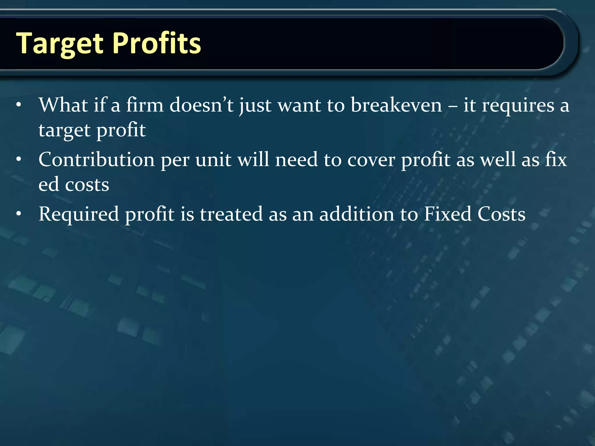 Target Profits
• What if a firm doesn’t just want to breakeven – it requires a
target profit
• Contribution per unit will need to cover profit as well as fix
ed costs
• Required profit is treated as an addition to Fixed Costs
 