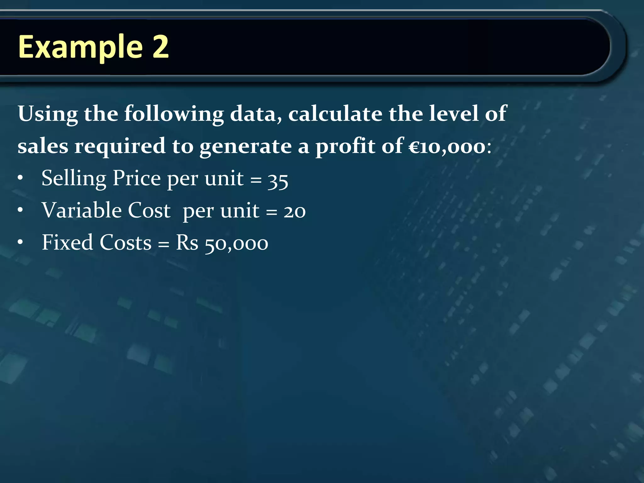 Example 2
Using the following data, calculate the level of
sales required to generate a profit of €10,000:
• Selling Price per unit = 35
• Variable Cost per unit = 20
• Fixed Costs = Rs 50,000
 