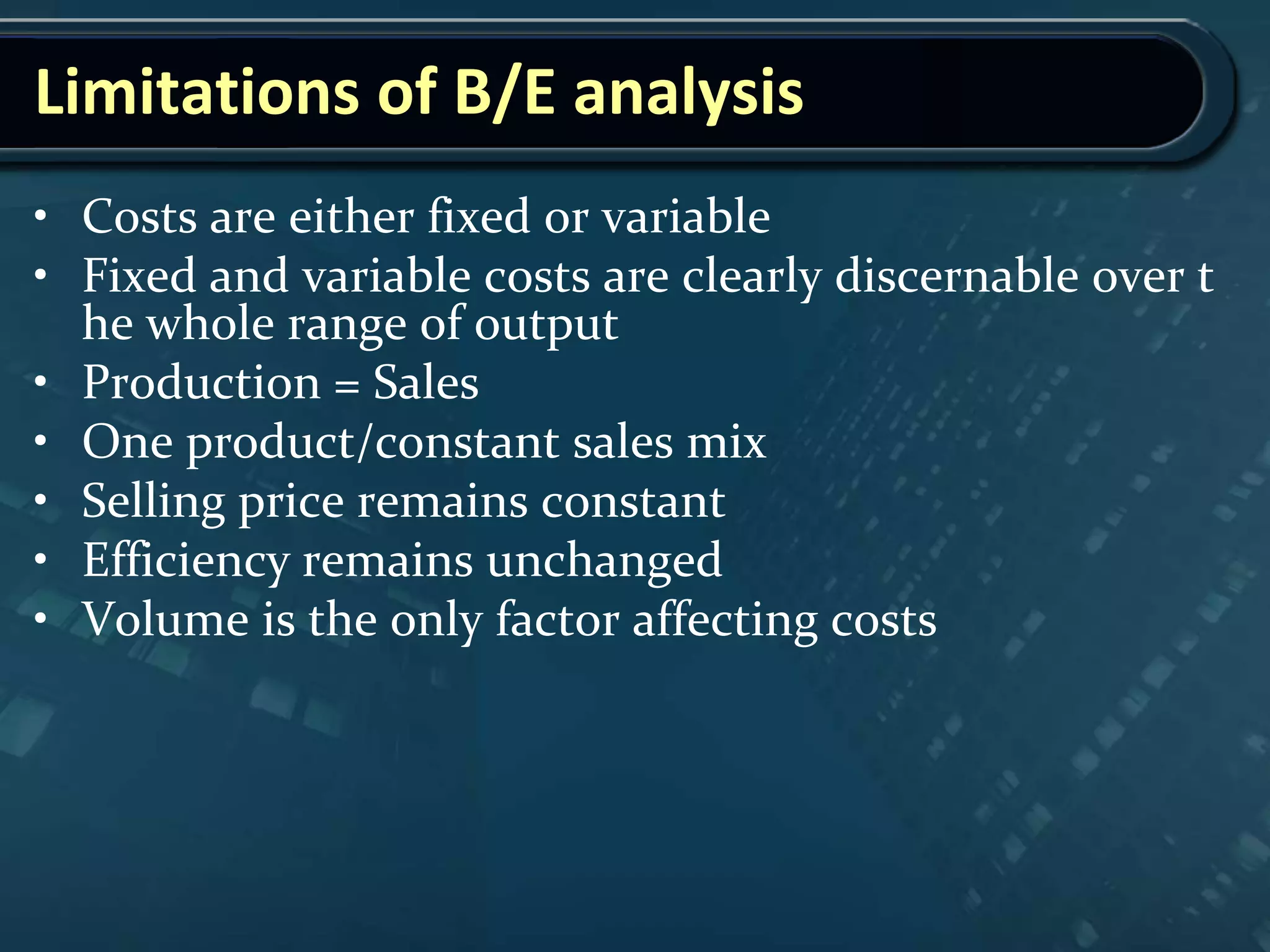 Limitations of B/E analysis
• Costs are either fixed or variable
• Fixed and variable costs are clearly discernable over t
he whole range of output
• Production = Sales
• One product/constant sales mix
• Selling price remains constant
• Efficiency remains unchanged
• Volume is the only factor affecting costs
 
