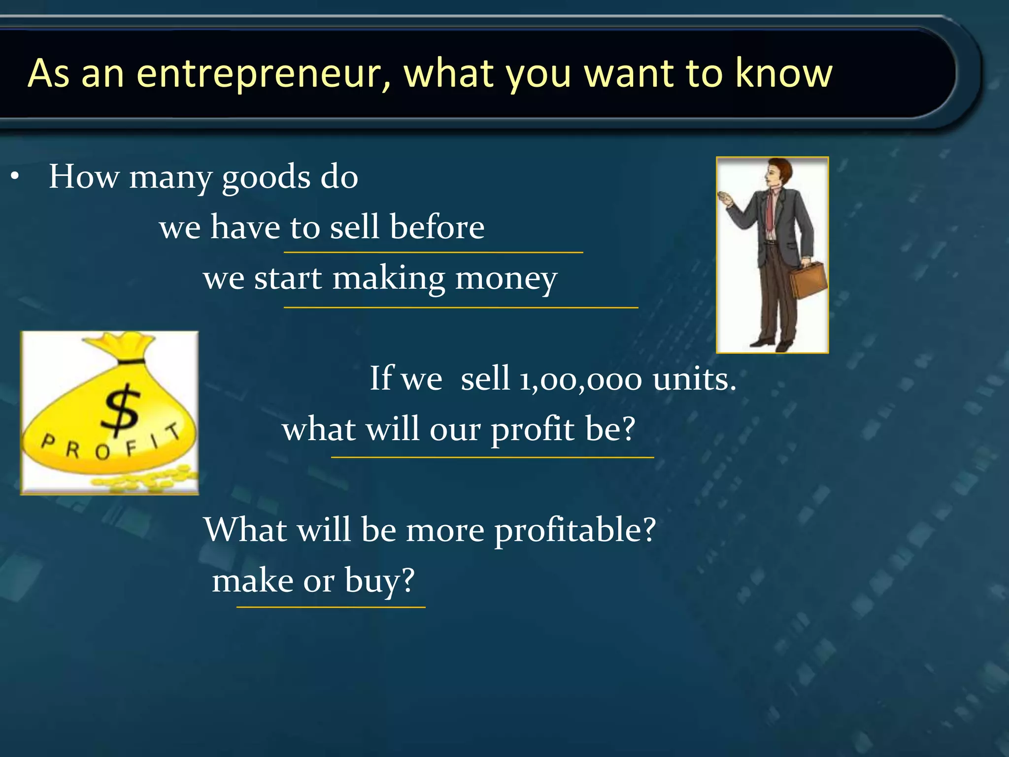 As an entrepreneur, what you want to know
• How many goods do
we have to sell before
we start making money
If we sell 1,00,000 units.
what will our profit be?
What will be more profitable?
make or buy?
 