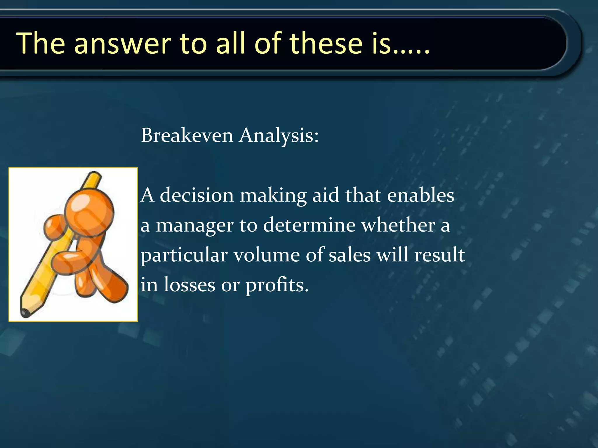 The answer to all of these is…..
Breakeven Analysis:
A decision making aid that enables
a manager to determine whether a
particular volume of sales will result
in losses or profits.
 