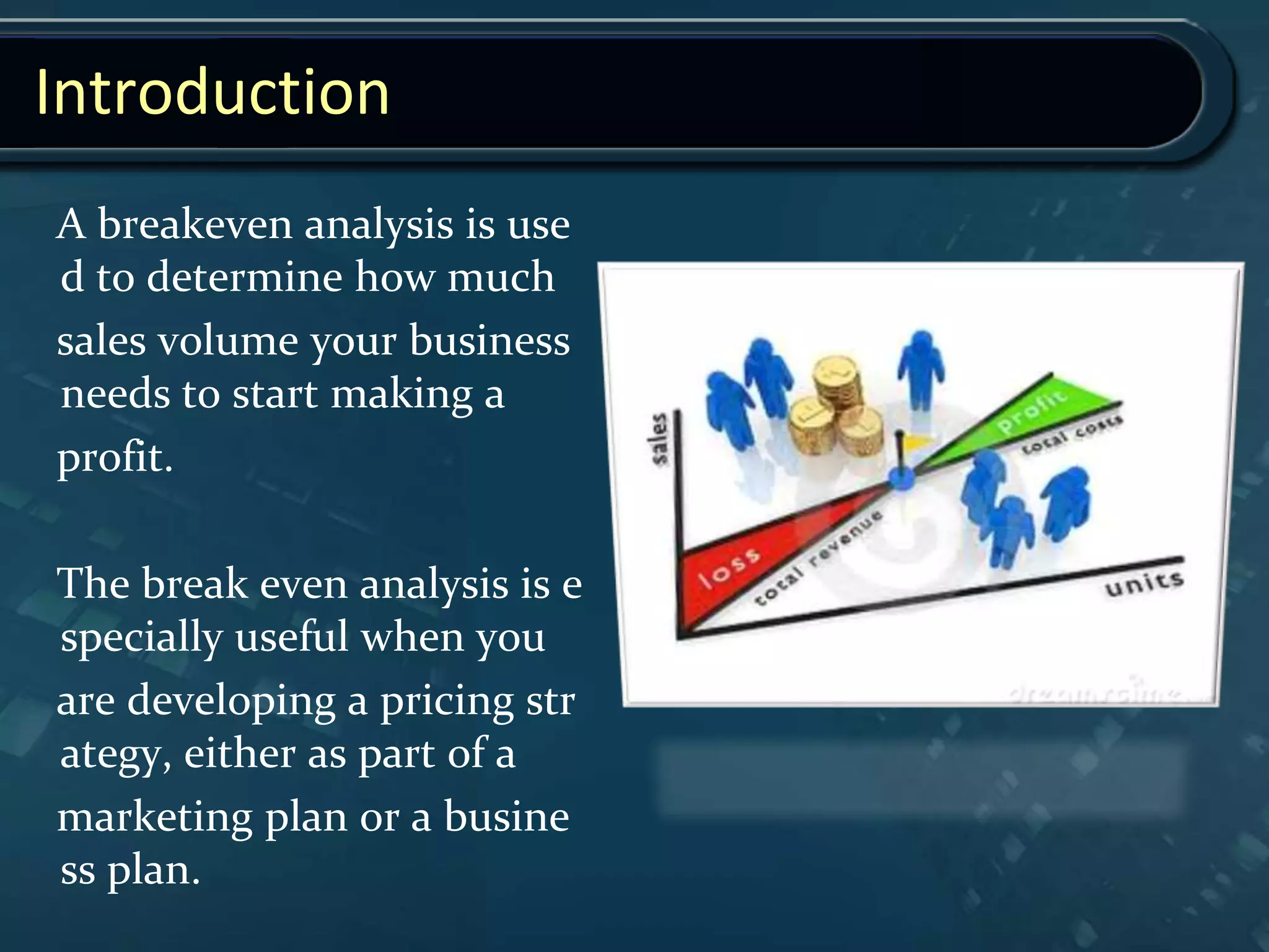 Introduction
A breakeven analysis is use
d to determine how much
sales volume your business
needs to start making a
profit.
The break even analysis is e
specially useful when you
are developing a pricing str
ategy, either as part of a
marketing plan or a busine
ss plan.
 