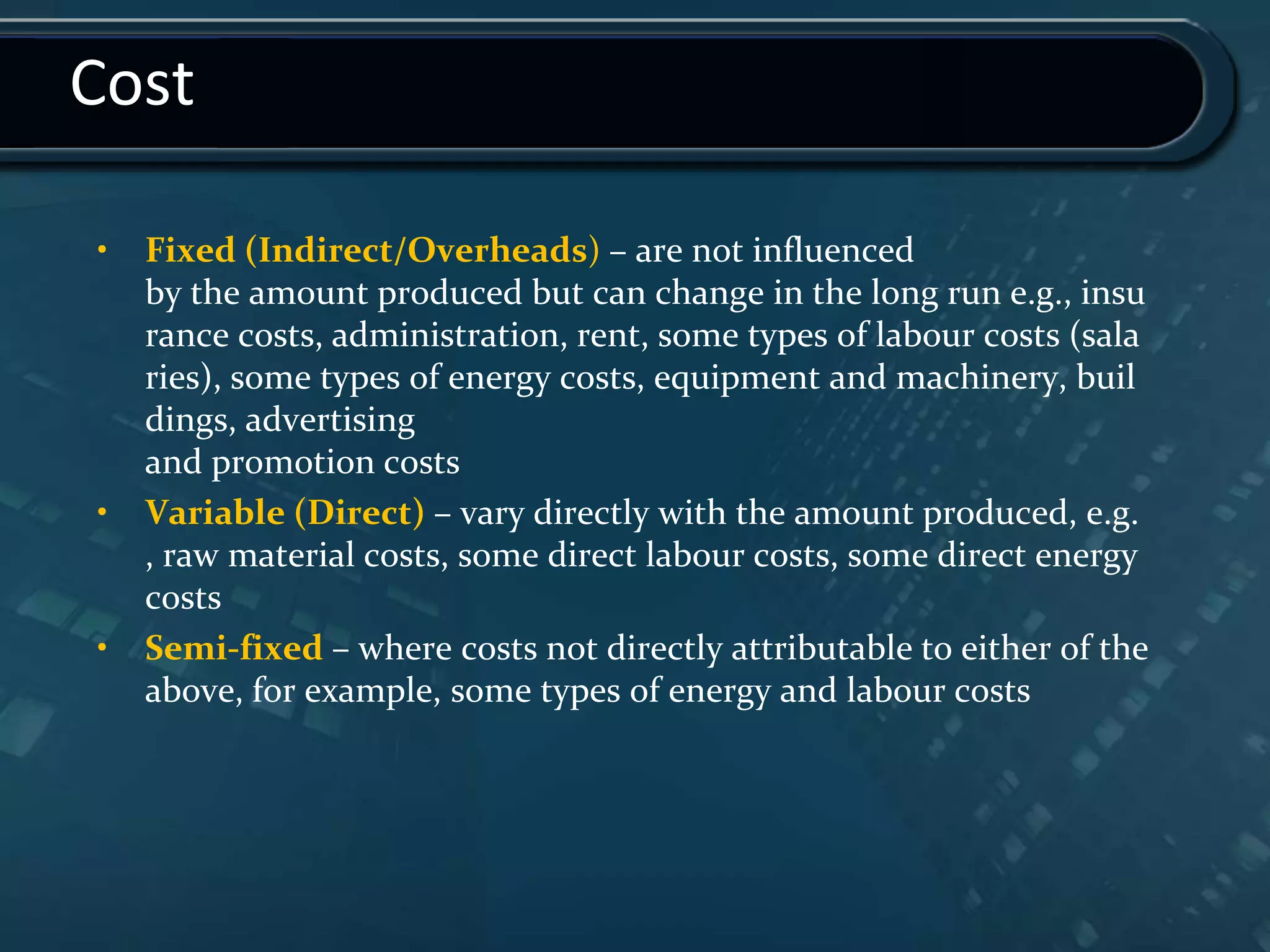 Cost
• Fixed (Indirect/Overheads) – are not influenced
by the amount produced but can change in the long run e.g., insu
rance costs, administration, rent, some types of labour costs (sala
ries), some types of energy costs, equipment and machinery, buil
dings, advertising
and promotion costs
• Variable (Direct) – vary directly with the amount produced, e.g.
, raw material costs, some direct labour costs, some direct energy
costs
• Semi-fixed – where costs not directly attributable to either of the
above, for example, some types of energy and labour costs
 